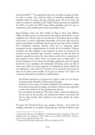 175
tan insustituible.”421
La amputación provoca un daño en quien la sufre:
no sólo se ejerce una violencia sobre el miembro arrancado, sino
también sobre el cuerpo del que formara parte. Tal es la clave del
exilio en términos culturales. José Ángel Valente presenta la expulsión
de 1492 y el exilio de 1939 como dobles pérdidas: para los que se
marcharon, pero también para el país que dejaron atrás.
Juan Gelman evoca una idea similar en Bajo la lluvia ajena (Roma,
1980), un libro escrito en el momento más crítico del destierro y cuyo
subtítulo reza: “Notas al pie de una derrota”. El hombre deja su huella
en la tierra y a ésta es imposible desterrarla. ¿O no han sido acaso los
países construidos y moldeados por las gentes que han vivido en ellos?
Los vencedores intentan llenarlo todo con su impronta, ¿pero
consiguen borrar completamente la huella de los vencidos? Gelman
aventura una idea original a este respecto: la tierra se resiente de la
ausencia de las personas que vivieron y amaron en ella, las echa de
menos y guarda sus raíces. En otros libros, como Citas y comentarios, el
país aparece como sujeto activo en cuanto que es imprecado y se
intenta dialogar con él a través de múltiples preguntas, pero en ningún
momento es tan partícipe del sufrimiento del poeta como en Bajo la
lluvia ajena, libro en el que adquiere la condición de tierra exiliada de
sus habitantes, y por tanto de sí misma y de su memoria. Se retoma el
mito de la tierra como madre, de la que se arranca a los hijos con
violencia, aflorando así el dolor en ambas partes:
No debiera arrancarse a la gente de su tierra o país, no a la fuerza.
La gente queda dolorida, la tierra queda dolorida.
Nacemos y nos cortan el cordón umbilical. Nos destierran y nadie
nos corta la memoria, la lengua, las calores. Tenemos que aprender
a vivir como clavel en el aire, propiamente del aire.
Soy una planta monstruosa. Mis raíces están a miles de kilómetros
de mí y no nos ata un tallo, nos separan dos mares y un océano. El
sol me mira cuando ellas respiran en la noche, duelen de noche
bajo el sol.422
El grano de Yehuda ha-Levi, que arraiga y florece en la tierra de
acogida, contrasta con la planta amputada que describe Gelman: copa
421 Reseña del libro de L. SUÁREZ, La expulsión de los judíos de España, en Saber Leer,
Madrid, núm. 58, octubre de 1992, citado en José Ángel VALENTE, “Poesía y
exilio” en La experiencia abisal, p. 112.
422 Juan GELMAN, Bajo la lluvia ajena (XVI) en de palabra, p. 325.
 