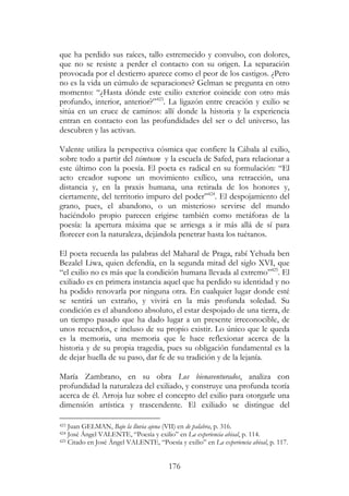 176
que ha perdido sus raíces, tallo estremecido y convulso, con dolores,
que no se resiste a perder el contacto con su origen. La separación
provocada por el destierro aparece como el peor de los castigos. ¿Pero
no es la vida un cúmulo de separaciones? Gelman se pregunta en otro
momento: “¿Hasta dónde este exilio exterior coincide con otro más
profundo, interior, anterior?”423
. La ligazón entre creación y exilio se
sitúa en un cruce de caminos: allí donde la historia y la experiencia
entran en contacto con las profundidades del ser o del universo, las
descubren y las activan.
Valente utiliza la perspectiva cósmica que confiere la Cábala al exilio,
sobre todo a partir del tsimtusm y la escuela de Safed, para relacionar a
este último con la poesía. El poeta es radical en su formulación: “El
acto creador supone un movimiento exílico, una retracción, una
distancia y, en la praxis humana, una retirada de los honores y,
ciertamente, del territorio impuro del poder”424
. El despojamiento del
grano, pues, el abandono, o un misterioso servirse del mundo
haciéndolo propio parecen erigirse también como metáforas de la
poesía: la apertura máxima que se arriesga a ir más allá de sí para
florecer con la naturaleza, dejándola penetrar hasta los tuétanos.
El poeta recuerda las palabras del Maharal de Praga, rabí Yehuda ben
Bezalel Liwa, quien defendía, en la segunda mitad del siglo XVI, que
“el exilio no es más que la condición humana llevada al extremo”425
. El
exiliado es en primera instancia aquel que ha perdido su identidad y no
ha podido renovarla por ninguna otra. En cualquier lugar donde esté
se sentirá un extraño, y vivirá en la más profunda soledad. Su
condición es el abandono absoluto, el estar despojado de una tierra, de
un tiempo pasado que ha dado lugar a un presente irreconocible, de
unos recuerdos, e incluso de su propio existir. Lo único que le queda
es la memoria, una memoria que le hace reflexionar acerca de la
historia y de su propia tragedia, pues su obligación fundamental es la
de dejar huella de su paso, dar fe de su tradición y de la lejanía.
María Zambrano, en su obra Los bienaventurados, analiza con
profundidad la naturaleza del exiliado, y construye una profunda teoría
acerca de él. Arroja luz sobre el concepto del exilio para otorgarle una
dimensión artística y trascendente. El exiliado se distingue del
423 Juan GELMAN, Bajo la lluvia ajena (VII) en de palabra, p. 316.
424 José Ángel VALENTE, “Poesía y exilio” en La experiencia abisal, p. 114.
425 Citado en José Ángel VALENTE, “Poesía y exilio” en La experiencia abisal, p. 117.
 