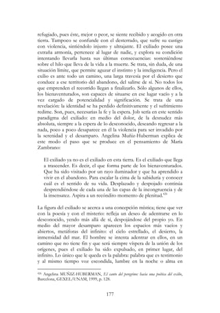 177
refugiado, pues éste, mejor o peor, se siente recibido y acogido en otra
tierra. Tampoco se confunde con el desterrado, que sufre su castigo
con violencia, sintiéndolo injusto y ultrajante. El exiliado posee una
extraña armonía, pertenece al lugar de nadie, y explora su condición
intentando llevarla hasta sus últimas consecuencias: sosteniéndose
sobre el hilo que lleva de la vida a la muerte. Se trata, sin duda, de una
situación límite, que permite aguzar el instinto y la inteligencia. Pero el
exilio es ante todo un camino, una larga travesía por el desierto que
conduce a ese territorio del abandono, del salirse de sí. No todos los
que emprenden el recorrido llegan a finalizarlo. Sólo algunos de ellos,
los bienaventurados, son capaces de situarse en ese lugar vacío y a la
vez cargado de potencialidad y significación. Se trata de una
revelación: la identidad se ha perdido definitivamente y el sufrimiento
redime. Son, pues, necesarias la fe y la espera. Job sería en este sentido
paradigma del exiliado: en medio del dolor, de la desnudez más
absoluta, siempre a la espera de lo desconocido, deseando regresar a la
nada, poco a poco desaparece en él la violencia para ser invadido por
la serenidad y el desamparo. Angelina Muñiz-Huberman explica de
este modo el paso que se produce en el pensamiento de María
Zambrano:
El exiliado ya no es el exiliado en esta tierra. Es el exiliado que llega
a trascender. Es decir, el que forma parte de los bienaventurados.
Que ha sido visitado por un rayo iluminador y que ha aprendido a
vivir en el abandono. Para escalar la cima de la sabiduría y conocer
cuál es el sentido de su vida. Desplazado y despojado continúa
desprendiéndose de cada una de las capas de la incongruencia y de
la insensatez. Aspira a un recóndito momento de plenitud.426
La figura del exiliado se acerca a una concepción mística; tiene que ver
con la poesía y con el misterio: refleja un deseo de adentrarse en lo
desconocido, yendo más allá de sí, despojándose del propio yo. En
medio del mayor desamparo aparecen los espacios más vacíos y
abiertos, metáforas del infinito: el cielo estrellado, el desierto, la
inmensidad del mar. El hombre se intenta adentrar en ellos, en un
camino que no tiene fin y que será siempre víspera de la unión de los
orígenes, pues el exiliado ha sido expulsado, en primer lugar, del
infinito. Lo único que le queda es la palabra: palabra que es testimonio
y al mismo tiempo voz escondida, lumbre en la noche o alma en
426 Angelina MUÑIZ-HUBERMAN, El canto del peregrino: hacia una poética del exilio,
Barcelona, GEXEL/UNAM, 1999, p. 128.
 