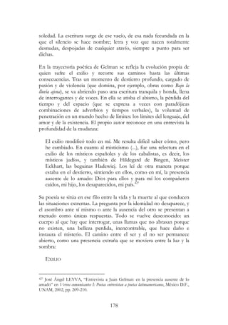 178
soledad. La escritura surge de ese vacío, de esa nada fecundada en la
que el silencio se hace nombre; letra y voz que nacen totalmente
desnudas, despojadas de cualquier atavío, siempre a punto para ser
dichas.
En la trayectoria poética de Gelman se refleja la evolución propia de
quien sufre el exilio y recorre sus caminos hasta las últimas
consecuencias. Tras un momento de destierro profundo, cargado de
pasión y de violencia (que domina, por ejemplo, obras como Bajo la
lluvia ajena), se va abriendo paso una escritura tranquila y honda, llena
de interrogantes y de voces. En ella se atisba el abismo, la pérdida del
tiempo y del espacio (que se expresa a veces con paradójicas
combinaciones de adverbios y tiempos verbales), la voluntad de
penetración en un mundo hecho de límites: los límites del lenguaje, del
amor y de la existencia. El propio autor reconoce en una entrevista la
profundidad de la mudanza:
El exilio modificó todo en mí. Me resulta difícil saber cómo, pero
he cambiado. En cuanto al misticismo (...), fue una relectura en el
exilio de los místicos españoles y de los cabalistas, es decir, los
místicos judíos, y también de Hildegard de Bingen, Meister
Eckhart, las beguinas Hadewicj. Los leí de otra manera porque
estaba en el destierro, sintiendo en ellos, como en mí, la presencia
ausente de lo amado: Dios para ellos y para mí los compañeros
caídos, mi hijo, los desaparecidos, mi país.427
Su poesía se sitúa en ese filo entre la vida y la muerte al que conducen
las situaciones extremas. La pregunta por la identidad no desaparece, y
el asombro ante sí mismo o ante la ausencia del otro se presentan a
menudo como únicas respuestas. Todo se vuelve desconocido: un
cuerpo al que hay que interrogar, unas llamas que no abrasan porque
no existen, una belleza perdida, inencontrable, que hace daño e
instaura el misterio. El camino entre el ser y el no ser permanece
abierto, como una presencia extraña que se moviera entre la luz y la
sombra:
EXILIO
427 José Ángel LEYVA, “Entrevista a Juan Gelman: en la presencia ausente de lo
amado” en Versos comunicantes I: Poetas entrevistan a poetas latinoamericanos, México D.F.,
UNAM, 2002, pp. 209-210.
 