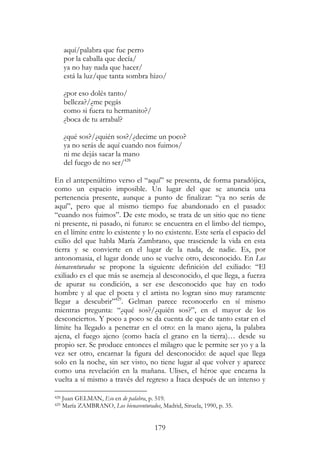 179
aquí/palabra que fue perro
por la caballa que decía/
ya no hay nada que hacer/
está la luz/que tanta sombra hizo/
¿por eso dolés tanto/
belleza?/¿me pegás
como si fuera tu hermanito?/
¿boca de tu arrabal?
¿qué sos?/¿quién sos?/¿decime un poco?
ya no serás de aquí cuando nos fuimos/
ni me dejás sacar la mano
del fuego de no ser/428
En el antepenúltimo verso el “aquí” se presenta, de forma paradójica,
como un espacio imposible. Un lugar del que se anuncia una
pertenencia presente, aunque a punto de finalizar: “ya no serás de
aquí”, pero que al mismo tiempo fue abandonado en el pasado:
“cuando nos fuimos”. De este modo, se trata de un sitio que no tiene
ni presente, ni pasado, ni futuro: se encuentra en el limbo del tiempo,
en el límite entre lo existente y lo no existente. Este sería el espacio del
exilio del que habla María Zambrano, que trasciende la vida en esta
tierra y se convierte en el lugar de la nada, de nadie. Es, por
antonomasia, el lugar donde uno se vuelve otro, desconocido. En Los
bienaventurados se propone la siguiente definición del exiliado: “El
exiliado es el que más se asemeja al desconocido, el que llega, a fuerza
de apurar su condición, a ser ese desconocido que hay en todo
hombre y al que el poeta y el artista no logran sino muy raramente
llegar a descubrir”429
. Gelman parece reconocerlo en sí mismo
mientras pregunta: “¿qué sos?/¿quién sos?”, en el mayor de los
desconciertos. Y poco a poco se da cuenta de que de tanto estar en el
límite ha llegado a penetrar en el otro: en la mano ajena, la palabra
ajena, el fuego ajeno (como hacía el grano en la tierra)… desde su
propio ser. Se produce entonces el milagro que le permite ser yo y a la
vez ser otro, encarnar la figura del desconocido: de aquel que llega
solo en la noche, sin ser visto, no tiene lugar al que volver y aparece
como una revelación en la mañana. Ulises, el héroe que encarna la
vuelta a sí mismo a través del regreso a Ítaca después de un intenso y
428 Juan GELMAN, Eso en de palabra, p. 519.
429 María ZAMBRANO, Los bienaventurados, Madrid, Siruela, 1990, p. 35.
 