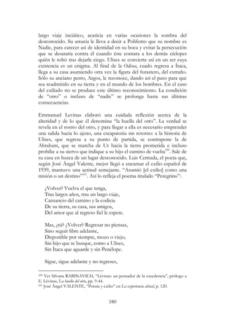 180
largo viaje inciático, acaricia en varias ocasiones la sombra del
desconocido. Su astucia le lleva a decir a Polifemo que su nombre es
Nadie, para carecer así de identidad en su boca y evitar la persecución
que se desataría contra él cuando éste contara a los demás cíclopes
quién le robó tras dejarle ciego. Ulises se convierte así en un ser cuya
existencia es un enigma. Al final de la Odisea, cuado regresa a Ítaca,
llega a su casa asumiendo otra vez la figura del forastero, del extraño.
Sólo su anciano perro, Argos, le reconoce, dando así el paso para que
sea readmitido en su tierra y en el mundo de los hombres. En el caso
del exiliado no se produce este último reconocimiento. La condición
de “otro” o incluso de “nadie” se prolonga hasta sus últimas
consecuencias.
Emmanuel Levinas elaboró una cuidada reflexión acerca de la
alteridad y de lo que él denomina “la huella del otro”. La verdad se
revela en el rostro del otro, y para llegar a ella es necesario emprender
una salida hacia lo ajeno, una escapatoria sin retorno: a la historia de
Ulises, que regresa a su punto de partida, se contrapone la de
Abraham, que se marcha de Ur hacia la tierra prometida e incluso
prohíbe a su siervo que indique a su hijo el camino de vuelta430
. Sale de
su casa en busca de un lugar desconocido. Luis Cernuda, el poeta que,
según José Ángel Valente, mejor llegó a encarnar el exilio español de
1939, mantuvo una actitud semejante. “Asumió [el exilio] como una
misión o un destino”431
. Así lo refleja el poema titulado “Peregrino”:
¿Volver? Vuelva el que tenga,
Tras largos años, tras un largo viaje,
Cansancio del camino y la codicia
De su tierra, su casa, sus amigos,
Del amor que al regreso fiel le espere.
Mas, ¿tú? ¿Volver? Regresar no piensas,
Sino seguir libre adelante,
Disponible por siempre, mozo o viejo,
Sin hijo que te busque, como a Ulises,
Sin Ítaca que aguarde y sin Penélope.
Sigue, sigue adelante y no regreses,
430 Ver Silvana RABINAVICH, “Lévinas: un pensador de la excedencia”, prólogo a
E. Lévinas, La huella del otro, pp. 9-44.
431 José Ángel VALENTE, “Poesía y exilio” en La experiencia abisal, p. 120.
 