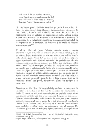 181
Fiel hasta el fin del camino y tu vida,
No eches de menos un destino más fácil.
Tus pies sobre la tierra antes no hollada,
Tus ojos frente a lo antes nunca visto.432
No hay tregua para el exiliado: no existe ya patria donde volver. El
futuro es para siempre incertidumbre, descubrimiento, pasión por lo
desconocido. Destino difícil donde los haya. El poeta ha de
mantenerse fiel a los deberes, las exigencias del exilio. Valente escribe
a propósito: “Ése fue Luis Cernuda, poeta extremo de la soledad y de
la ausencia, de la radical marginación, de la no contemporaneidad, de
la suspensión de la existencia. Su distancia y su exilio se hicieron
sustancia nuestra.”433
El último libro de Juan Gelman, Mundar, muestra cómo,
efectivamente, la condición de exiliado, en un sentido ontológico, no
se supera; llega a convertirse en una sola mirada, un hallarse ante la
vida. El neologismo “mundar” da título a una obra en la que el poeta
sigue explorando, con especial precisión, las posibilidades de una
lengua que se retuerce con ternura y con dolor, que intenta por todos
los medios recoger los cuerpos perdidos, los paisajes lejanos, nombrar
un mundo que se debate entre la ilusión y la presencia plena. El verbo
“mundar”, que ya había sido utilizado por Gelman en anteriores
ocasiones, sugiere un andar errático, arrastrado por un exilio que no
acaba, que más allá de las circunstancias históricas que lo motivaron –
y que hubieran permitido ponerle fin – llega a convertirse en la
identidad misma del poeta, revelándose como un refugio a la
intemperie.
Mundar es un libro lleno de incredulidad y también de esperanza, de
instantes sorprendentes en los que las palabras parecen levantar el
vuelo. El dolor de una vida marcada por las pérdidas surge ahora
desprovisto de todo patetismo, de cualquier desgarro no armonioso.
Gelman parece circundar, cada vez más de cerca, ese punto cero del
exilio absoluto, en el que es capaz de revivir el amor, el asombro, la
belleza. Pues “mundar” no parece significar sólo un andar errante,
sino también, o sobre todo, un encontrarse con el mundo. Un
transcurrir que es a la vez tiempo y espacio: santuario en el que ambas
432 Luis CERNUDA, La realidad y el deseo. 1924-1962, México D.F., Fondo de cultura
económica, 1964, p. 361.
433 José Ángel VALENTE, “Poesía y exilio” en La experiencia abisal, p. 121.
 