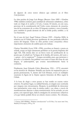 11
de algunos de estos textos clásicos que culminó en el libro
Com/posiciones.
La obra poética de Jorge Luis Borges (Buenos Aires 1899 – Ginebra
1986) también contiene gran cantidad de referencias cabalísticas, sobre
todo en Elogio de la sombra y El otro, el mismo. El interés, en este caso,
proviene de la consideración del Verbo como elemento de creación,
una de las constantes de su obra. El lenguaje contiene y crea el mundo,
pero también lo puede destruir: de ahí su doble poder, terrible y a la
vez fascinante.
En el caso de José Ángel Valente (Orense 1929 – Ginebra 2000), la
relación con la Cábala proviene igualmente de una profunda reflexión
acerca del lenguaje. Tanto su obra poética como ensayística ofrece
importantes elementos de análisis para este trabajo.
Clarisse Nicoïdski (Lyon 1938 –1996), novelista en francés y poeta en
sefardí, ocupa un lugar claramente periférico en la poesía hispánica del
siglo XX. Ella misma dice en un breve texto de justificación de su
poesía que el sefardí era “la lingua de la familia, del secreto, del susto y
– quisas – de la vergüenza”15
. Lengua escondida, pues, que pertenece y
devuelve a la infancia. Sus palabras son como el canto del cisne de una
lengua, el judeoespañol, que avanza inexorablemente hacia la
extinción.
Finalmente, Juan Eduardo Cirlot (Barcelona, 1916 – 1973) encontró
en las técnicas de Abraham Abulafia una fuente de inspiración para su
poesía permutatoria. Y, dentro del Ciclo Bronwyn, evocó en múltiples
ocasiones la figura de la Shejiná: aspecto femenino de Dios según la
Cábala.
A la hora de elegir a estos poetas se han tenido en cuenta varios
criterios. En primer lugar, su calidad literaria, en ningún caso sustituida
por ninguna otra circunstancia. Después, la posibilidad de demostrar
una interrelación veraz entre la mística judía y sus obras, a través de
manifestaciones directas o claras reminiscencias. Se ha actuado, en este
punto, con especial rigor, dada la amalgama de asociaciones subjetivas
a la que habría podido llevar un criterio menos estricto. No obstante,
15 Clarisse NICOÏDSKI, “Palabras introductorias” en D. Rot, Una manu tumó l’otra,
Madrid, El Europeo, 1999, p. 36.
 