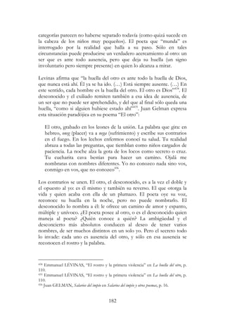 182
categorías parecen no haberse separado todavía (como quizá sucede en
la cabeza de los niños muy pequeños). El poeta que “munda” es
interrogado por la realidad que halla a su paso. Sólo en tales
circunstancias puede producirse un verdadero acercamiento al otro: un
ser que es ante todo ausencia, pero que deja su huella (un signo
involuntario pero siempre presente) en quien lo alcanza a mirar.
Levinas afirma que “la huella del otro es ante todo la huella de Dios,
que nunca está ahí. Él ya se ha ido. (…) Está siempre ausente. (…) En
este sentido, cada hombre es la huella del otro. El otro es Dios”434
. El
desconocido y el exiliado remiten también a esa idea de ausencia, de
un ser que no puede ser aprehendido, y del que al final sólo queda una
huella, “como si alguien hubiese estado ahí”435
. Juan Gelman expresa
esta situación paradójica en su poema “El otro”:
El otro, grabado en los leones de la unión. La palabra que gira: en
hebreo, oneg (placer) va a nega (sufrimiento) y escribe sus contrarios
en el fuego. En los lechos enfermos conocí tu salud. Tu realidad
abraza a todas las preguntas, que tiemblan como niños cargados de
paciencia. La noche alza la gota de los locos como secreto o cruz.
Tu cucharita cava bestias para hacer un camino. Ojalá me
nombraras con nombres diferentes. Yo no conozco nada sino vos,
conmigo en vos, que no conozco436
.
Los contrarios se unen. El otro, el desconocido, es a la vez el doble y
el opuesto al yo: es él mismo y también su reverso. El que otorga la
vida y quien acaba con ella de un plumazo. El poeta oye su voz,
reconoce su huella en la noche, pero no puede nombrarlo. El
desconocido lo nombra a él: le ofrece un camino de amor y espanto,
múltiple y unívoco. ¿El poeta posee al otro, o es el desconocido quien
maneja al poeta? ¿Quién conoce a quién? La ambigüedad y el
desconcierto más absolutos conducen al deseo de tener varios
nombres, de ser muchos distintos en un solo yo. Pero el secreto todo
lo invade: cada uno es ausencia del otro, y sólo en esa ausencia se
reconocen el rostro y la palabra.
434 Emmanuel LÉVINAS, “El rostro y la primera violencia” en La huella del otro, p.
110.
435 Emmanuel LÉVINAS, “El rostro y la primera violencia” en La huella del otro, p.
110.
436 Juan GELMAN, Salarios del impío en Salarios del impío y otros poemas, p. 16.
 