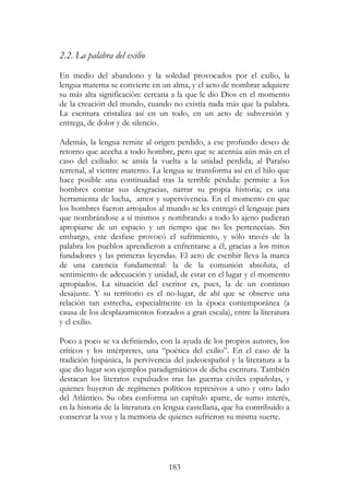 183
2.2. La palabra del exilio
En medio del abandono y la soledad provocados por el exilio, la
lengua materna se convierte en un alma, y el acto de nombrar adquiere
su más alta significación: cercana a la que le dio Dios en el momento
de la creación del mundo, cuando no existía nada más que la palabra.
La escritura cristaliza así en un todo, en un acto de subversión y
entrega, de dolor y de silencio.
Además, la lengua remite al origen perdido, a ese profundo deseo de
retorno que acecha a todo hombre, pero que se acentúa aún más en el
caso del exiliado: se ansía la vuelta a la unidad perdida, al Paraíso
terrenal, al vientre materno. La lengua se transforma así en el hilo que
hace posible una continuidad tras la terrible pérdida: permite a los
hombres contar sus desgracias, narrar su propia historia; es una
herramienta de lucha, amor y supervivencia. En el momento en que
los hombres fueron arrojados al mundo se les entregó el lenguaje para
que nombrándose a sí mismos y nombrando a todo lo ajeno pudieran
apropiarse de un espacio y un tiempo que no les pertenecían. Sin
embargo, este desfase provocó el sufrimiento, y sólo través de la
palabra los pueblos aprendieron a enfrentarse a él, gracias a los mitos
fundadores y las primeras leyendas. El acto de escribir lleva la marca
de una carencia fundamental: la de la comunión absoluta, el
sentimiento de adecuación y unidad, de estar en el lugar y el momento
apropiados. La situación del escritor es, pues, la de un continuo
desajuste. Y su territorio es el no-lugar, de ahí que se observe una
relación tan estrecha, especialmente en la época contemporánea (a
causa de los desplazamientos forzados a gran escala), entre la literatura
y el exilio.
Poco a poco se va definiendo, con la ayuda de los propios autores, los
críticos y los intérpretes, una “poética del exilio”. En el caso de la
tradición hispánica, la pervivencia del judeoespañol y la literatura a la
que dio lugar son ejemplos paradigmáticos de dicha escritura. También
destacan los literatos expulsados tras las guerras civiles españolas, y
quienes huyeron de regímenes políticos represivos a uno y otro lado
del Atlántico. Su obra conforma un capítulo aparte, de sumo interés,
en la historia de la literatura en lengua castellana, que ha contribuido a
conservar la voz y la memoria de quienes sufrieron su misma suerte.
 
