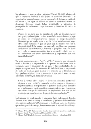 184
No obstante, el comparatista palestino Edward W. Said advierte de
que la atención prestada a los poetas o escritores exiliados – la
magnitud de las conclusiones que se han sacado de la interpretación de
sus obras –, en lugar de acercar al lector el verdadero drama del
desarraigo forzoso, podría haber contribuido a minimizar la
percepción del exilio como tragedia masiva y silenciosa. El crítico se
pregunta:
¿Acaso no es cierto que las miradas del exilio en literatura y, por
otra parte, en la religión, ocultan lo verdaderamente horrendo, que
el exilio es irremediablemente secular e insoportablemente
histórico, que es producto de la acción de los seres humanos sobre
otros seres humanos y que, al igual que la muerte pero sin la
clemencia final de la muerte, ha arrancado a millones de personas
del sustento de la tradición, la familia y la geografía? Ver a un poeta
en el exilio – en contraposición a leer la poesía del exiliado – es ver
las antinomias del exilio personificadas y soportadas con una
intensidad única.437
Tal contraposición entre el “ver” y el “leer” remite a una dicotomía
entre la lectura y la experiencia, a la apertura de un hiato entre el
profundo sentir y transmitir de un autor y las posibilidades de su
propia obra para hacer de mensajera. Es indudable que la experiencia
del exilio es muda en gran medida y va más allá de la literatura que
haya podido originar, pero la escritura ocupa, en el caso de este
fenómeno concreto, un papel insustituible:
Estos y tantos otros poetas y escritores exiliados confirieron
dignidad a una condición orientada por ley a negar la dignidad: a
negar la identidad a las personas. A partir de ellos, y para centrarse
en el exilio como castigo político contemporáneo, es evidente que
uno debe cartografiar territorios de experiencia más allá de los
territorios cartografiados por la propia literatura del exilio.438
La literatura no es el mundo, o viceversa. Pero cada uno de los dos
factores actúa sobre el otro y lo transforma. ¿Qué sería de los exiliados
sin escritores del exilio? ¿Qué sería, en el fondo, de todos los hombres
que sufren por el desarraigo, la desorientación, la lejanía? Sin embargo,
437 Edward W. SAID, Reflexiones sobre el exilio. Ensayos literarios y culturales, traducción
de Ricardo García Pérez, Barcelona, Debate, 2006, p. 180.
438 Edward W. SAID, Reflexiones sobre el exilio. Ensayos literarios y culturales, p. 182.
 