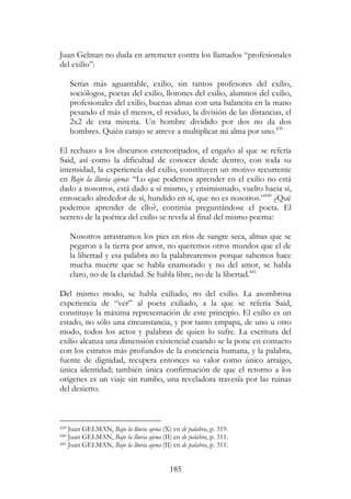 185
Juan Gelman no duda en arremeter contra los llamados “profesionales
del exilio”:
Serías más aguantable, exilio, sin tantos profesores del exilio,
sociólogos, poetas del exilio, llorones del exilio, alumnos del exilio,
profesionales del exilio, buenas almas con una balancita en la mano
pesando el más el menos, el residuo, la división de las distancias, el
2x2 de esta miseria. Un hombre dividido por dos no da dos
hombres. Quién carajo se atreve a multiplicar mi alma por uno.439
El rechazo a los discursos estereotipados, el engaño al que se refería
Said, así como la dificultad de conocer desde dentro, con toda su
intensidad, la experiencia del exilio, constituyen un motivo recurrente
en Bajo la lluvia ajena: “Lo que podemos aprender en el exilio no está
dado a nosotros, está dado a sí mismo, y ensimismado, vuelto hacia sí,
enroscado alrededor de sí, hundido en sí, que no es nosotros.”440
¿Qué
podemos aprender de ello?, continúa preguntándose el poeta. El
secreto de la poética del exilio se revela al final del mismo poema:
Nosotros arrastramos los pies en ríos de sangre seca, almas que se
pegaron a la tierra por amor, no queremos otros mundos que el de
la libertad y esa palabra no la palabrearemos porque sabemos hace
mucha muerte que se habla enamorado y no del amor, se habla
claro, no de la claridad. Se habla libre, no de la libertad.441
Del mismo modo, se habla exiliado, no del exilio. La asombrosa
experiencia de “ver” al poeta exiliado, a la que se refería Said,
constituye la máxima representación de este principio. El exilio es un
estado, no sólo una circunstancia, y por tanto empapa, de uno u otro
modo, todos los actos y palabras de quien lo sufre. La escritura del
exilio alcanza una dimensión existencial cuando se la pone en contacto
con los estratos más profundos de la conciencia humana, y la palabra,
fuente de dignidad, recupera entonces su valor como único arraigo,
única identidad; también única confirmación de que el retorno a los
orígenes es un viaje sin rumbo, una reveladora travesía por las ruinas
del desierto.
439 Juan GELMAN, Bajo la lluvia ajena (X) en de palabra, p. 319.
440 Juan GELMAN, Bajo la lluvia ajena (II) en de palabra, p. 311.
441 Juan GELMAN, Bajo la lluvia ajena (II) en de palabra, p. 311.
 