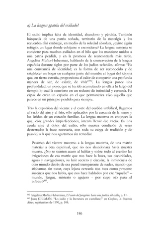186
a) La lengua: ¿patria del exiliado?
El exilio implica falta de identidad, abandono y pérdida. También
búsqueda de una patria soñada, territorio de la nostalgia y los
recuerdos. Sin embargo, en medio de la soledad absoluta, ¿existe algún
refugio, un lugar donde cobijarse o esconderse? La lengua materna se
convierte para muchos exiliados en el hilo que los mantiene unidos a
una patria perdida, y en la promesa de reencontrarla más tarde.
Angelina Muñiz-Huberman, hablando de la conservación de la lengua
española durante siglos por parte de los judíos sefardíes, afirma: “Es
una constancia de identidad; es la forma de ser reconocido y de
establecer un hogar en cualquier parte del mundo: el hogar del idioma
que, en tierra extraña, proporciona el calor de compartir una profunda
manera de ser, de existir, de vivir”442
. La lengua posee una
profundidad, un poso, que se ha ido acumulando en ella a lo largo del
tiempo, lo cual la convierte en un reducto de intimidad y cercanía. Es
capaz de crear un espacio en el que permanezca vivo aquello que
parece en un principio perdido para siempre.
Tras la expulsión del vientre y el corte del cordón umbilical, llegamos
al vacío del aire y al frío, sólo aplacados por la cercanía de la mano y
los latidos de un corazón familiar. La lengua materna es entonces la
que, con grandes imperfecciones, intenta llenar ese vacío. Es una
ayuda ante el dolor del exilio; sólo nuestra condición de seres
desterrados la hace necesaria, con toda su carga de tradición y de
pasado, a la que nos agarramos sin remedio:
Pasamos del vientre materno a la lengua materna, de una matriz
material a otra espiritual, que no nos abandonará hasta nuestra
muerte. ¿No se sienten acaso al hablar y sobre todo al escribir las
irrigaciones de esa matriz que nos hace la boca, sus oscuridades,
aguas y navegaciones, su latir secreto y circular, la inminencia de
otro mundo detrás de esa pared transparente de nadas, mundo que
atisbamos sin tocar, cuya lejana cercanía nos toca como presente
ausencia que nos habla, que nos hace hablados por ese “aquello” –
mundo, lengua, misterio o agujero - por cuyo ojo pasa el
infinito?443
.
442 Angelina Muñiz-Huberman, El canto del peregrino: hacia una poética del exilio, p. 81.
443 Juan GELMAN, “Lo judío y la literatura en castellano” en Confines, 3, Buenos
Aires, septiembre de 1996, p. 108.
 