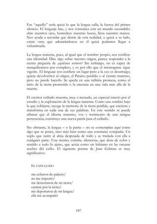 187
Ese “aquello” sería quizá lo que la lengua calla, la fuerza del primer
silencio. El lenguaje late, y nos comunica con un mundo escondido:
abre nuestros ojos, humedece nuestras bocas, llena nuestras manos.
Nos ayuda a recordar que detrás de esta realidad, o quizá a su lado,
existe otra; que adentrándonos en él quizá podamos llegar a
vislumbrarla.
La lengua materna, pues, al igual que el nombre propio, nos confiere
una identidad. Dice algo sobre nuestro origen, parece responder a la
eterna pregunta de ¿quiénes somos? Sin embargo, no es capaz de
tranquilizarnos por completo, y es por ello que el interrogante sigue
vigente. El lenguaje nos confiere un lugar pero a la vez es desarraigo;
quiere devolvernos al origen, al Paraíso perdido o al vientre materno,
pero no puede hacerlo. Se queda en una infinita promesa, como el
mito de la tierra prometida o la creencia en una vida más allá de la
muerte.
El escritor exiliado muestra, muy a menudo, un especial interés por el
estudio y la exploración de la lengua materna. Como una sombra bajo
la que cobijarse, recoge la memoria de la tierra perdida, que encierra y
transforma en cada una de sus palabras. En este sentido se puede
afirmar que el idioma materno, voz y testimonio de una antigua
pertenencia, constituye una nueva patria para el exiliado.
No obstante, la lengua – o la patria – no se contemplan aquí como
algo que se posee, sino más bien como una constante compañía. Un
soplo que nutre al alma despojada de todo y se traslada con ella a
cualquier parte. Una música extraña, silenciosa, que dota de color y
sentido a todo lo ajeno, que actúa como un bálsamo en las oscuras
noches del exilio. El siguiente poema de Juan Gelman es muy
significativo:
EL EXPULSADO
me echaron de palacio/
no me importó/
me desterraron de mi tierra/
caminé por la tierra/
me deportaron de mi lengua/
ella me acompañó
 