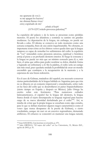 188
me apartaste de vos/y
se me apagan los huesos/
me abrasan llamas vivas/
estoy expulsado de mí/
yehuda al-haziri
(1170-1237/toledo-provenza-palestina)444
La expulsión del palacio y de la tierra se presentan como pérdidas
menores. El poeta los abandona y continúa su camino sin grandes
mudanzas. La deportación de la lengua, sin embargo, no puede ser
llevada a cabo. El idioma se conserva en todo momento como una
cercana compañía, fruto de una unión inquebrantable. No obstante, es
importante notar cómo en los últimos versos queda claro que la lengua
tampoco es capaz de remediar los sufrimientos del exilio: la expulsión
de “vos” (entendido como presencia amorosa, espiritual o histórica)
arroja al poeta a un profundo destierro interior. El fuego le consume y
la lengua no puede ser más que un mínimo consuelo para él; o, más
bien, el arma que utiliza para poder nombrar su dolor, dándole forma
y logrando así enfrentarse a él. Sin la palabra, el exilio sería un castigo
aún más cruel, pues quedaría anulada la posibilidad de crear un mundo
escondido que condujera a la recuperación de la memoria y a la
esperanza de una futura redención.
En el caso de Gelman, tratándose del español, era necesario conservar
ciertas particularidades de la lengua hablada en Argentina para que ésta
no se diluyera en un conjunto impersonal y estandarizado, sobre todo
en las fases del exilio que se desarrollaron en países hispanohablantes
(cierto tiempo en España y después en México). Julio Ortega ha
escrito sobre este fenómeno: “Para numerosos exiliados
latinoamericanos, el español fue la lengua del destierro, la lengua
franca donde el sujeto desempacaba su lenguaje regional para hacerse
cargo de su nueva identidad deshabitada por el exilio”445
. Así, se
trataba de evitar que la propia lengua se escuchara como algo extraño,
para lo que se debían mantener algunos rasgos característicos como el
voseo (que nunca desaparece de la poesía de Gelman), o cierto
vocabulario, aunque sin caer en un excesivo regionalismo, demasiado
artificioso. El esfuerzo se concentró en mantener una lengua natural,
444 Juan GELMAN, Com/posiciones en de palabra, p. 471.
445 Julio ORTEGA, “El sujeto del exilio” en Los Universitarios, 35, México D.F.,
agosto de 2003, p. 35.
 