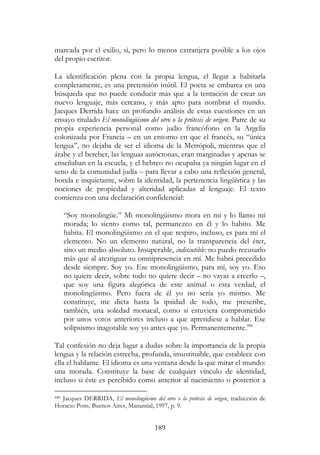 189
marcada por el exilio, sí, pero lo menos extranjera posible a los ojos
del propio escritor.
La identificación plena con la propia lengua, el llegar a habitarla
completamente, es una pretensión inútil. El poeta se embarca en una
búsqueda que no puede conducir más que a la tentación de crear un
nuevo lenguaje, más cercano, y más apto para nombrar el mundo.
Jacques Derrida hace un profundo análisis de estas cuestiones en un
ensayo titulado El monolingüismo del otro o la prótesis de origen. Parte de su
propia experiencia personal como judío francófono en la Argelia
colonizada por Francia – en un entorno en que el francés, su “única
lengua”, no dejaba de ser el idioma de la Metrópoli, mientras que el
árabe y el bereber, las lenguas autóctonas, eran marginadas y apenas se
enseñaban en la escuela, y el hebreo no ocupaba ya ningún lugar en el
seno de la comunidad judía – para llevar a cabo una reflexión general,
honda e inquietante, sobre la identidad, la pertenencia lingüística y las
nociones de propiedad y alteridad aplicadas al lenguaje. El texto
comienza con una declaración confidencial:
“Soy monolingüe.” Mi monolingüismo mora en mí y lo llamo mi
morada; lo siento como tal, permanezco en él y lo habito. Me
habita. El monolingüismo en el que respiro, incluso, es para mí el
elemento. No un elemento natural, no la transparencia del éter,
sino un medio absoluto. Insuperable, indiscutible: no puedo recusarlo
más que al atestiguar su omnipresencia en mí. Me habrá precedido
desde siempre. Soy yo. Ese monolingüismo, para mí, soy yo. Eso
no quiere decir, sobre todo no quiere decir – no vayas a creerlo –,
que soy una figura alegórica de este animal o esta verdad, el
monolingüismo. Pero fuera de él yo no sería yo mismo. Me
constituye, me dicta hasta la ipsidad de todo, me prescribe,
también, una soledad monacal, como si estuviera comprometido
por unos votos anteriores incluso a que aprendiese a hablar. Ese
solipsismo inagotable soy yo antes que yo. Permanentemente.446
Tal confesión no deja lugar a dudas sobre la importancia de la propia
lengua y la relación estrecha, profunda, insustituible, que establece con
ella el hablante. El idioma es una ventana desde la que mirar el mundo:
una morada. Constituye la base de cualquier vínculo de identidad,
incluso si éste es percibido como anterior al nacimiento o posterior a
446 Jacques DERRIDA, El monolingüismo del otro o la prótesis de origen, traducción de
Horacio Pons, Buenos Aires, Manantial, 1997, p. 9.
 