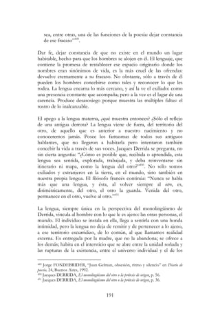 191
sea, entre otras, una de las funciones de la poesía: dejar constancia
de ese fracaso”449
.
Dar fe, dejar constancia de que no existe en el mundo un lugar
habitable, hecho para que los hombres se alojen en él. El lenguaje, que
contiene la promesa de restablecer ese espacio originario donde los
nombres eran sinónimos de vida, es la más cruel de las ofrendas:
devuelve eternamente a su fracaso. No obstante, sólo a través de él
pueden los hombres concebirse como tales y reconocer lo que les
rodea. La lengua encarna lo más cercano, y así la ve el exiliado: como
una presencia constante que acompaña; pero a la vez es el lugar de una
carencia. Produce desasosiego porque muestra las múltiples faltas: el
rostro de lo inalcanzable.
El apego a la lengua materna, ¿qué muestra entonces? ¿Sólo el reflejo
de una antigua derrota? La lengua viene de fuera, del territorio del
otro, de aquello que es anterior a nuestro nacimiento y no
conoceremos jamás. Posee los fantasmas de todos sus antiguos
hablantes, que no llegaron a habitarla pero intentaron también
concebir la vida a través de sus voces. Jacques Derrida se pregunta, no
sin cierta angustia: “¿Cómo es posible que, recibida o aprendida, esta
lengua sea sentida, explorada, trabajada, y deba reinventarse sin
itinerario ni mapa, como la lengua del otro?”450
. No sólo somos
exiliados y extranjeros en la tierra, en el mundo, sino también en
nuestra propia lengua. El filósofo francés continúa: “Nunca se habla
más que una lengua, y ésta, al volver siempre al otro, es,
disimétricamente, del otro, el otro la guarda. Venida del otro,
permanece en el otro, vuelve al otro.”451
La lengua, siempre única en la perspectiva del monolingüismo de
Derrida, vincula al hombre con lo que le es ajeno: las otras personas, el
mundo. El individuo se instala en ella, llega a sentirla con una honda
intimidad, pero la lengua no deja de remitir y de pertenecer a lo ajeno,
a ese territorio escurridizo, de lo común, al que llamamos realidad
externa. Es entregada por la madre, que no la abandona; se ofrece a
los demás; habita en el intersticio que se abre entre la unidad soñada y
las rupturas de la existencia, entre el universo individual y el de los
449 Jorge FONDEBRIDER, “Juan Gelman, obsesión, ritmo y silencio” en Diario de
poesía, 24, Buenos Aires, 1992.
450 Jacques DERRIDA, El monolingüismo del otro o la prótesis de origen, p. 56.
451 Jacques DERRIDA, El monolingüismo del otro o la prótesis de origen, p. 36.
 