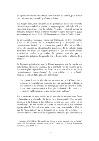 12
en algunas ocasiones son citados otros autores, de pasada, para ilustrar
determinados aspectos del quehacer poético.
En ningún caso, por supuesto, se ha pretendido hacer un recorrido
exhaustivo por todos los poetas en lengua española del siglo XX que
presentan conexiones con la Cábala. Ni existe voluntad alguna de
atribuir a ninguno de los escritores valores o signos teológicos: queda
asumido que se sirven de la Cábala como material de reflexión poética.
La problemática planteada puede ser formulada en tres preguntas:
¿Cuál es el alcance de la interpretación y la recepción en el
pensamiento cabalístico y en la escritura poética? ¿En qué medida, a
través del análisis de determinados conceptos de la Cábala, puede
apuntarse una teoría del lenguaje poético? Y, ¿de qué modo acaban
separándose ambas experiencias: la primera marcada por la
trascendencia religiosa, la segunda por el horror ante el abismo de la
muerte?
La hipótesis principal es que la Cábala comparte con la poesía una
determinada visión del lenguaje, de la escritura y de la creación en su
sentido amplio; y que ofrece una forma de acercarse a los textos (unos
procedimientos hermenéuticos) de gran utilidad en la reflexión
poética. Gershom Scholem así lo corrobora:
Los poetas tienen un vínculo con los maestros de la Cábala, aun si
rechazan la formulación teológica por ser demasiado enfática. Y
este vínculo es su creencia en el lenguaje como un absoluto, como
si estuviera constantemente abierto por la dialéctica. Su creencia en
el misterio del lenguaje es lo que se ha vuelto audible.16
En la escritura de este estudio se ha tratado de alcanzar una fuerte
coherencia entre el fondo y la forma de la investigación. Una especial
atención a la lengua, a las palabras, ocupa un lugar clave en su
metodología. Se han tenido en cuenta las etimologías y los múltiples
significados de determinados conceptos clave, asumiendo la idea de
que la “penetración” en el lenguaje es la fuente de la poesía y el
discurso crítico. A través de las sugerencias ofrecidas por determinadas
16 Gershom SCHOLEM, “El nombre de Dios y la teoría lingüística de la Cábala”,
traducción de Lourdes González Prieto, en E. Cohen (ed.), Cábala y deconstrucción,
Barcelona, Azul, 1999, p. 44.
 