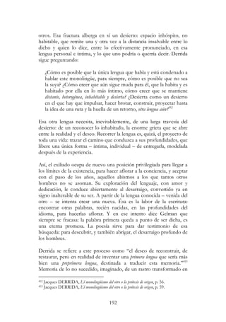 192
otros. Esa fractura alberga en sí un desierto: espacio inhóspito, no
habitable, que remite una y otra vez a la distancia insalvable entre lo
dicho y quien lo dice, entre lo efectivamente pronunciado, en esa
lengua personal e íntima, y lo que uno podría o querría decir. Derrida
sigue preguntando:
¿Cómo es posible que la única lengua que habla y está condenado a
hablar este monolingüe, para siempre, cómo es posible que no sea
la suya? ¿Cómo creer que aún sigue muda para él, que la habita y es
habitado por ella en lo más íntimo, cómo creer que se mantiene
distante, heterogénea, inhabitable y desierta? ¿Desierta como un desierto
en el que hay que impulsar, hacer brotar, construir, proyectar hasta
la idea de una ruta y la huella de un retorno, otra lengua aún?452
Esa otra lengua necesita, inevitablemente, de una larga travesía del
desierto: de un reconocer lo inhabitado, la enorme grieta que se abre
entre la realidad y el deseo. Recorrer la lengua es, quizá, el proyecto de
toda una vida: trazar el camino que conduzca a sus profundidades, que
libere una única forma – íntima, individual – de entregarla, modelada
después de la experiencia.
Así, el exiliado ocupa de nuevo una posición privilegiada para llegar a
los límites de la existencia, para hacer aflorar a la conciencia, y aceptar
con el paso de los años, aquellos abismos a los que tantos otros
hombres no se asoman. Su exploración del lenguaje, con amor y
dedicación, le conduce abiertamente al desarraigo, convertido ya en
signo inalterable de su ser. A partir de la lengua conocida – venida del
otro – se intenta crear una nueva. Ésa es la labor de la escritura:
encontrar otras palabras, recién nacidas, en las profundidades del
idioma, para hacerlas aflorar. Y en ese intento dice Gelman que
siempre se fracasa: la palabra primera queda a punto de ser dicha, es
una eterna promesa. La poesía sirve para dar testimonio de esa
búsqueda: para descubrir, y también abrigar, el desarraigo profundo de
los hombres.
Derrida se refiere a este proceso como “el deseo de reconstruir, de
restaurar, pero en realidad de inventar una primera lengua que sería más
bien una preprimera lengua, destinada a traducir esta memoria.”453
Memoria de lo no sucedido, imaginado, de un rastro transformado en
452 Jacques DERRIDA, El monolingüismo del otro o la prótesis de origen, p. 56.
453 Jacques DERRIDA, El monolingüismo del otro o la prótesis de origen, p. 59.
 