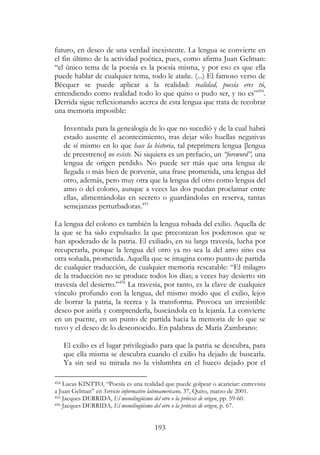 193
futuro, en deseo de una verdad inexistente. La lengua se convierte en
el fin último de la actividad poética, pues, como afirma Juan Gelman:
“el único tema de la poesía es la poesía misma, y por eso es que ella
puede hablar de cualquier tema, todo le atañe. (...) El famoso verso de
Bécquer se puede aplicar a la realidad: realidad, poesía eres tú,
entendiendo como realidad todo lo que quiso o pudo ser, y no es”454
.
Derrida sigue reflexionando acerca de esta lengua que trata de recobrar
una memoria imposible:
Inventada para la genealogía de lo que no sucedió y de la cual habrá
estado ausente el acontecimiento, tras dejar sólo huellas negativas
de sí mismo en lo que hace la historia, tal preprimera lengua [lengua
de preestreno] no existe. Ni siquiera es un prefacio, un “foreword”, una
lengua de origen perdido. No puede ser más que una lengua de
llegada o más bien de porvenir, una frase prometida, una lengua del
otro, además, pero muy otra que la lengua del otro como lengua del
amo o del colono, aunque a veces las dos puedan proclamar entre
ellas, alimentándolas en secreto o guardándolas en reserva, tantas
semejanzas perturbadoras.455
La lengua del colono es también la lengua robada del exilio. Aquella de
la que se ha sido expulsado: la que preconizan los poderosos que se
han apoderado de la patria. El exiliado, en su larga travesía, lucha por
recuperarla, porque la lengua del otro ya no sea la del amo sino esa
otra soñada, prometida. Aquella que se imagina como punto de partida
de cualquier traducción, de cualquier memoria rescatable: “El milagro
de la traducción no se produce todos los días; a veces hay desierto sin
travesía del desierto.”456
La travesía, por tanto, es la clave de cualquier
vínculo profundo con la lengua, del mismo modo que el exilio, lejos
de borrar la patria, la recrea y la transforma. Provoca un irresistible
deseo por asirla y comprenderla, buscándola en la lejanía. La convierte
en un puente, en un punto de partida hacia la memoria de lo que se
tuvo y el deseo de lo desconocido. En palabras de María Zambrano:
El exilio es el lugar privilegiado para que la patria se descubra, para
que ella misma se descubra cuando el exilio ha dejado de buscarla.
Ya sin sed su mirada no la vislumbra en el hueco dejado por el
454 Lucas KINTTO, “Poesía es una realidad que puede golpear o acariciar: entrevista
a Juan Gelman” en Servicio informativo latinoamericano, 37, Quito, marzo de 2001.
455 Jacques DERRIDA, El monolingüismo del otro o la prótesis de origen, pp. 59-60.
456 Jacques DERRIDA, El monolingüismo del otro o la prótesis de origen, p. 67.
 