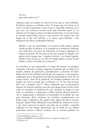 196
Te cavo
para saber quién soy.461
Aparecen aquí con crudeza los motivos de los que se viene hablando.
El idioma materno es definido como “la lengua que me heriste en la
cuna”, ese decir imperfecto contra el que es imposible rebelarse, en el
que uno, con esfuerzo, necesita cavar para descubrir quién es. La
relación con la lengua se basa en el desconocimiento, en un amor hacia
lo siempre imprevisible, hacia lo otro extremo. El escritor ama una
lengua de la que está privado, y se lanza, según Derrida, a una
traducción sin raíces, condenada al fracaso:
Debido a que ese monolingüe es en cierto modo afásico (quizás
escribe porque es afásico), se ve arrojado en la traducción absoluta,
una traducción sin polos de referencia, sin lengua originaria, sin
lengua de partida. No hay para él más que lenguas de llegada, si tú
quieres, pero lenguas que – singular aventura – no logran lograrse,
habida cuenta de que ya no saben de dónde parten, a partir de qué
hablan y cuál es el sentido de su trayecto.462
Los hombres se han preguntado a lo largo del tiempo, en múltiples
ocasiones, cuál sería su lengua originaria, la primera que se habló en el
mundo, símbolo de perfección, entendimiento y concordia. El relato
bíblico de la Torre de Babel trata de dar una respuesta a esta pregunta,
explicando que la desaparición del idioma primordial fue fruto de un
castigo divino. Antes de la catástrofe, los hombres hablaban una sola
lengua, tal como se puede leer en Génesis 11: “Y fue toda la tierra
labio uno y palabras unas”463
. Dios, enfurecido por el atrevimiento
humano de intentar construir una torre que llegara hasta el cielo, lanzó
sobre los hombres la maldición de que olvidaran la lengua en que
todos se entendían y comenzaran a hablar muchos idiomas distintos.
Así se fragmentaría y debilitaría la humanidad. El resultado fue una
gran discordia. ¿Pero olvidaron los hombres completamente esa
lengua sabia y primitiva? ¿No quedó rastro alguno de ella en nuestro
lenguaje? Según Walter Benjamin, la posibilidad de traducir los textos
y que éstos conserven al menos una parte de su sentido y emoción
originales en otra lengua demostraría que la huella de ese idioma
primordial, anterior a Babel, continúa viva en nuestras palabras. La
461 Juan GELMAN, Mundar, p. 125.
462 Jacques DERRIDA, El monolingüismo del otro o la prótesis de origen, p. 59.
463 Génesis 11:1.
 