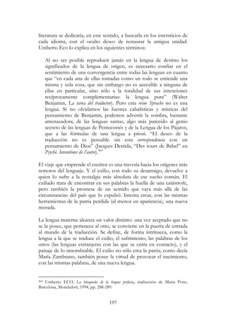 197
literatura se dedicaría, en este sentido, a buscarla en los intersticios de
cada idioma, con el oculto deseo de restaurar la antigua unidad.
Umberto Eco lo explica en los siguientes términos:
Al no ser posible reproducir jamás en la lengua de destino los
significados de la lengua de origen, es necesario confiar en el
sentimiento de una convergencia entre todas las lenguas en cuanto
que “en cada una de ellas tomadas como un todo se entiende una
misma y sola cosa, que sin embargo no es accesible a ninguna de
ellas en particular, sino sólo a la totalidad de sus intenciones
recíprocamente complementarias: la lengua pura” (Walter
Benjamin, La tarea del traductor). Pero esta reine Sprache no es una
lengua. Si no olvidamos las fuentes cabalísticas y místicas del
pensamiento de Benjamin, podemos advertir la sombra, bastante
amenazadora, de las lenguas santas, algo más parecido al genio
secreto de las lenguas de Pentecostés y de la Lengua de los Pájaros,
que a las fórmulas de una lengua a priori. “El deseo de la
traducción no es pensable sin esta correspondencia con un
pensamiento de Dios” (Jacques Derrida, “Des tours de Babel” en
Psyché. Inventions de l’autre).464
El viaje que emprende el escritor es una travesía hacia los orígenes más
remotos del lenguaje. Y el exilio, con todo su desarraigo, devuelve a
quien lo sufre a la nostalgia más absoluta de ese sueño común. El
exiliado trata de encontrar en sus palabras la huella de una catástrofe,
pero también la promesa de un sentido que vaya más allá de las
circunstancias del país que lo expulsó. Intenta crear, con las mismas
herramientas de la patria perdida (al menos en apariencia), una nueva
morada.
La lengua materna alcanza un valor distinto: una vez aceptado que no
se la posee, que pertenece al otro, se convierte en la puerta de entrada
al mundo de la traducción. Se define, de forma intrínseca, como la
lengua a la que se traduce el exilio, el sufrimiento, las palabras de los
otros (las lenguas extranjeras con las que se entra en contacto), y el
paisaje de lo innombrable. El exilio no sólo crea la patria, como decía
María Zambrano, también posee la virtud de provocar el nacimiento,
con las mismas palabras, de una nueva lengua.
464 Umberto ECO, La búsqueda de la lengua perfecta, traducción de Maria Pons,
Barcelona, Mondadori, 1994, pp. 288-289.
 