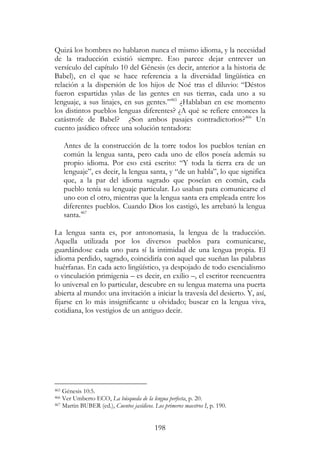 198
Quizá los hombres no hablaron nunca el mismo idioma, y la necesidad
de la traducción existió siempre. Eso parece dejar entrever un
versículo del capítulo 10 del Génesis (es decir, anterior a la historia de
Babel), en el que se hace referencia a la diversidad lingüística en
relación a la dispersión de los hijos de Noé tras el diluvio: “Déstos
fueron espartidas yslas de las gentes en sus tierras, cada uno a su
lenguaje, a sus linajes, en sus gentes.”465
¿Hablaban en ese momento
los distintos pueblos lenguas diferentes? ¿A qué se refiere entonces la
catástrofe de Babel? ¿Son ambos pasajes contradictorios?466
Un
cuento jasídico ofrece una solución tentadora:
Antes de la construcción de la torre todos los pueblos tenían en
común la lengua santa, pero cada uno de ellos poseía además su
propio idioma. Por eso está escrito: “Y toda la tierra era de un
lenguaje”, es decir, la lengua santa, y “de un habla”, lo que significa
que, a la par del idioma sagrado que poseían en común, cada
pueblo tenía su lenguaje particular. Lo usaban para comunicarse el
uno con el otro, mientras que la lengua santa era empleada entre los
diferentes pueblos. Cuando Dios los castigó, les arrebató la lengua
santa.467
La lengua santa es, por antonomasia, la lengua de la traducción.
Aquella utilizada por los diversos pueblos para comunicarse,
guardándose cada uno para sí la intimidad de una lengua propia. El
idioma perdido, sagrado, coincidiría con aquel que sueñan las palabras
huérfanas. En cada acto lingüístico, ya despojado de todo esencialismo
o vinculación primigenia – es decir, en exilio –, el escritor reencuentra
lo universal en lo particular, descubre en su lengua materna una puerta
abierta al mundo: una invitación a iniciar la travesía del desierto. Y, así,
fijarse en lo más insignificante u olvidado; buscar en la lengua viva,
cotidiana, los vestigios de un antiguo decir.
465 Génesis 10:5.
466 Ver Umberto ECO, La búsqueda de la lengua perfecta, p. 20.
467 Martin BUBER (ed.), Cuentos jasídicos. Los primeros maestros I, p. 190.
 