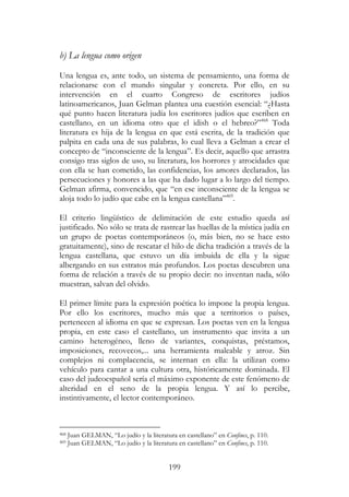 199
b) La lengua como origen
Una lengua es, ante todo, un sistema de pensamiento, una forma de
relacionarse con el mundo singular y concreta. Por ello, en su
intervención en el cuarto Congreso de escritores judíos
latinoamericanos, Juan Gelman plantea una cuestión esencial: “¿Hasta
qué punto hacen literatura judía los escritores judíos que escriben en
castellano, en un idioma otro que el idish o el hebreo?”468
Toda
literatura es hija de la lengua en que está escrita, de la tradición que
palpita en cada una de sus palabras, lo cual lleva a Gelman a crear el
concepto de “inconsciente de la lengua”. Es decir, aquello que arrastra
consigo tras siglos de uso, su literatura, los horrores y atrocidades que
con ella se han cometido, las confidencias, los amores declarados, las
persecuciones y honores a las que ha dado lugar a lo largo del tiempo.
Gelman afirma, convencido, que “en ese inconsciente de la lengua se
aloja todo lo judío que cabe en la lengua castellana”469
.
El criterio lingüístico de delimitación de este estudio queda así
justificado. No sólo se trata de rastrear las huellas de la mística judía en
un grupo de poetas contemporáneos (o, más bien, no se hace esto
gratuitamente), sino de rescatar el hilo de dicha tradición a través de la
lengua castellana, que estuvo un día imbuida de ella y la sigue
albergando en sus estratos más profundos. Los poetas descubren una
forma de relación a través de su propio decir: no inventan nada, sólo
muestran, salvan del olvido.
El primer límite para la expresión poética lo impone la propia lengua.
Por ello los escritores, mucho más que a territorios o países,
pertenecen al idioma en que se expresan. Los poetas ven en la lengua
propia, en este caso el castellano, un instrumento que invita a un
camino heterogéneo, lleno de variantes, conquistas, préstamos,
imposiciones, recovecos,... una herramienta maleable y atroz. Sin
complejos ni complacencia, se internan en ella: la utilizan como
vehículo para cantar a una cultura otra, históricamente dominada. El
caso del judeoespañol sería el máximo exponente de este fenómeno de
alteridad en el seno de la propia lengua. Y así lo percibe,
instintivamente, el lector contemporáneo.
468 Juan GELMAN, “Lo judío y la literatura en castellano” en Confines, p. 110.
469 Juan GELMAN, “Lo judío y la literatura en castellano” en Confines, p. 110.
 