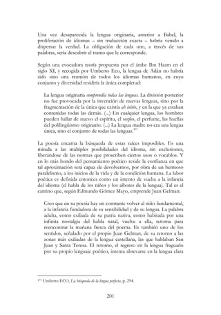 201
Una vez desaparecida la lengua originaria, anterior a Babel, la
proliferación de idiomas – sin traducción exacta – habría venido a
dispersar la verdad. La obligación de cada uno, a través de sus
palabras, sería descubrir el tramo que le corresponde.
Según una evocadora teoría propuesta por el árabe Ibn Hazm en el
siglo XI, y recogida por Umberto Eco, la lengua de Adán no habría
sido sino una reunión de todos los idiomas humanos, en cuyo
conjunto y diversidad residiría la única completud:
La lengua originaria comprendía todas las lenguas. La división posterior
no fue provocada por la invención de nuevas lenguas, sino por la
fragmentación de la única que existía ab initio, y en la que ya estaban
contenidas todas las demás. (...) En cualquier lengua, los hombres
pueden hallar de nuevo el espíritu, el soplo, el perfume, las huellas
del polilingüismo originario. (...) La lengua madre no era una lengua
única, sino el conjunto de todas las lenguas.471
La poesía encarna la búsqueda de estas raíces imposibles. Es una
mirada a las múltiples posibilidades del idioma, sin exclusiones,
liberándose de las normas que proscriben ciertos usos o vocablos. Y
en lo más hondo del pensamiento poético reside la confianza en que
tal aproximación será capaz de devolvernos, por obra de un hermoso
paralelismo, a los inicios de la vida y de la condición humana. La labor
poética es definida entonces como un intento de vuelta a la infancia
del idioma (el habla de los niños y los albores de la lengua). Tal es el
camino que, según Edmundo Gómez Mayo, emprende Juan Gelman:
Creo que en su poesía hay un constante volver al niño fundamental,
a la infancia fundadora de su sensibilidad y de su lengua. La palabra
adulta, como exiliada de su patria nativa, como habitada por una
infinita nostalgia del habla natal, vuelve a ella, retorna para
reencontrar la mañana fresca del poema. Es también uno de los
sentidos, señalado por el propio Juan Gelman, de su retorno a las
zonas más exiliadas de la lengua castellana, las que hablaban San
Juan y Santa Teresa. El retorno, el regreso en la lengua fraguado
por su propio lenguaje poético, intenta abrevarse en la lengua clara
471 Umberto ECO, La búsqueda de la lengua perfecta, p. 294.
 