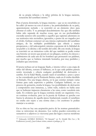 202
de su propia infancia y la niñez prístina de la lengua naciente,
renaciente del castellano mismo.472
Para el poeta desterrado, la lengua materna – que ya no escuchaba en
las calles (al menos no con el acento y las particularidades de su país),
aparentemente recluida – se convirtió en un elemento clave para
afrontar el exilio. Y su principal descubrimiento fue que ella también
había sido separada de muchas cosas, que en sus profundidades
escondía secretos sólo accesibles a aquellos que supieran adentrarse en
sus territorios más recónditos, ignorados, a punto de ser tragados por
el olvido. Gelman comenzó así una intensa exploración del castellano
antiguo, de las múltiples posibilidades que ofrecía y nunca
prosperaron, y del judeoespañol, máximo exponente de la fidelidad de
un pueblo a su idioma y del sentido del exilio. De este modo, la lengua
se convirtió en un misterioso cofre del que también se podía contar
una historia: un tesoro que poseía en sus pliegues, ocultos, los deseos y
sufrimientos de cada uno de los hombres que pronunció sus palabras,
por mucho que se hubiese intentado borrarlos, por muy perdidos y
exiliados que estuvieran.
El poeta rechaza así un lenguaje fijado, e intenta volver a una etapa de
niñez del idioma, cercana al balbuceo, en la que cada palabra parecía
recién inventada y ofrecía cualquier posibilidad de derivación o
cambio. En la Edad Media, cuando nació el castellano y poco a poco
se fue extendiendo por la Península Ibérica, nada en él estaba decidido
ni limitado. Era una lengua abierta, en la que existían siempre varias
formas para cada expresión o palabra. Cualquier hablante, en ese
proceso de gestación, creaba la lengua. Las posibilidades de derivación
y composición eran inmensas, y, sobre todo, todavía no había unas
que se hubieran impuesto claramente a las otras, como sucedería más
tarde. Es evidente que la lengua continúa siendo un organismo vivo,
en continua evolución, pero en la poesía de Gelman se percibe con
fuerza la añoranza de aquella época fundacional, cuando el castellano
no estaba aún sujeto a una norma clara y los escritores lo podían
manejar a su antojo.
En su obra no hay una aceptación pasiva de las normas gramaticales:
éstas se reinventan sin descanso. Los verbos pueden convertirse en
sustantivos o adjetivos (o viceversa) para dar lugar a nuevas metáforas
472 Edmundo GÓMEZ MANGO, “El llamado” en N. Giraldi Dei Cas y M.
Guillemont (coord.), Juan Gelman: écriture, mémoire et politique, p. 15.
 