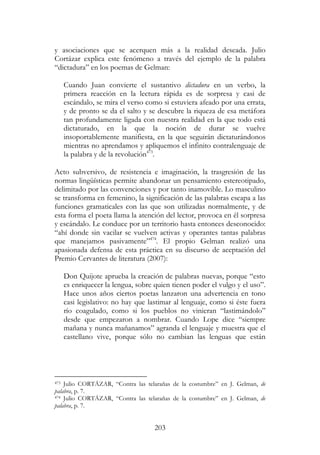 203
y asociaciones que se acerquen más a la realidad deseada. Julio
Cortázar explica este fenómeno a través del ejemplo de la palabra
“dictadura” en los poemas de Gelman:
Cuando Juan convierte el sustantivo dictadura en un verbo, la
primera reacción en la lectura rápida es de sorpresa y casi de
escándalo, se mira el verso como si estuviera afeado por una errata,
y de pronto se da el salto y se descubre la riqueza de esa metáfora
tan profundamente ligada con nuestra realidad en la que todo está
dictaturado, en la que la noción de durar se vuelve
insoportablemente manifiesta, en la que seguirán dictaturándonos
mientras no aprendamos y apliquemos el infinito contralenguaje de
la palabra y de la revolución473
.
Acto subversivo, de resistencia e imaginación, la trasgresión de las
normas lingüísticas permite abandonar un pensamiento estereotipado,
delimitado por las convenciones y por tanto inamovible. Lo masculino
se transforma en femenino, la significación de las palabras escapa a las
funciones gramaticales con las que son utilizadas normalmente, y de
esta forma el poeta llama la atención del lector, provoca en él sorpresa
y escándalo. Le conduce por un territorio hasta entonces desconocido:
“ahí donde sin vacilar se vuelven activas y operantes tantas palabras
que manejamos pasivamente”474
. El propio Gelman realizó una
apasionada defensa de esta práctica en su discurso de aceptación del
Premio Cervantes de literatura (2007):
Don Quijote aprueba la creación de palabras nuevas, porque “esto
es enriquecer la lengua, sobre quien tienen poder el vulgo y el uso”.
Hace unos años ciertos poetas lanzaron una advertencia en tono
casi legislativo: no hay que lastimar al lenguaje, como si éste fuera
río coagulado, como si los pueblos no vinieran “lastimándolo”
desde que empezaron a nombrar. Cuando Lope dice “siempre
mañana y nunca mañanamos” agranda el lenguaje y muestra que el
castellano vive, porque sólo no cambian las lenguas que están
473 Julio CORTÁZAR, “Contra las telarañas de la costumbre” en J. Gelman, de
palabra, p. 7.
474 Julio CORTÁZAR, “Contra las telarañas de la costumbre” en J. Gelman, de
palabra, p. 7.
 