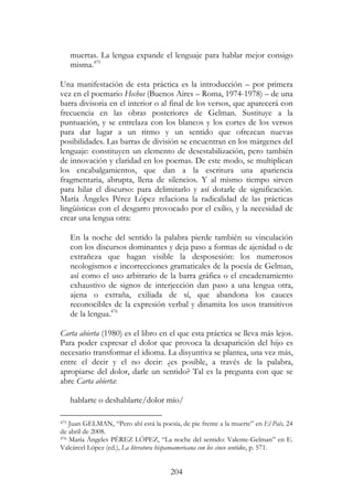 204
muertas. La lengua expande el lenguaje para hablar mejor consigo
misma.475
Una manifestación de esta práctica es la introducción – por primera
vez en el poemario Hechos (Buenos Aires – Roma, 1974-1978) – de una
barra divisoria en el interior o al final de los versos, que aparecerá con
frecuencia en las obras posteriores de Gelman. Sustituye a la
puntuación, y se entrelaza con los blancos y los cortes de los versos
para dar lugar a un ritmo y un sentido que ofrezcan nuevas
posibilidades. Las barras de división se encuentran en los márgenes del
lenguaje: constituyen un elemento de desestabilización, pero también
de innovación y claridad en los poemas. De este modo, se multiplican
los encabalgamientos, que dan a la escritura una apariencia
fragmentaria, abrupta, llena de silencios. Y al mismo tiempo sirven
para hilar el discurso: para delimitarlo y así dotarle de significación.
María Ángeles Pérez López relaciona la radicalidad de las prácticas
lingüísticas con el desgarro provocado por el exilio, y la necesidad de
crear una lengua otra:
En la noche del sentido la palabra pierde también su vinculación
con los discursos dominantes y deja paso a formas de ajenidad o de
extrañeza que hagan visible la desposesión: los numerosos
neologismos e incorrecciones gramaticales de la poesía de Gelman,
así como el uso arbitrario de la barra gráfica o el encadenamiento
exhaustivo de signos de interjección dan paso a una lengua otra,
ajena o extraña, exiliada de sí, que abandona los cauces
reconocibles de la expresión verbal y dinamita los usos transitivos
de la lengua.476
Carta abierta (1980) es el libro en el que esta práctica se lleva más lejos.
Para poder expresar el dolor que provoca la desaparición del hijo es
necesario transformar el idioma. La disyuntiva se plantea, una vez más,
entre el decir y el no decir: ¿es posible, a través de la palabra,
apropiarse del dolor, darle un sentido? Tal es la pregunta con que se
abre Carta abierta:
hablarte o deshablarte/dolor mío/
475 Juan GELMAN, “Pero ahí está la poesía, de pie frente a la muerte” en El País, 24
de abril de 2008.
476 María Ángeles PÉREZ LÓPEZ, “La noche del sentido: Valente-Gelman” en E.
Valcárcel López (ed.), La literatura hispanoamericana con los cinco sentidos, p. 571.
 
