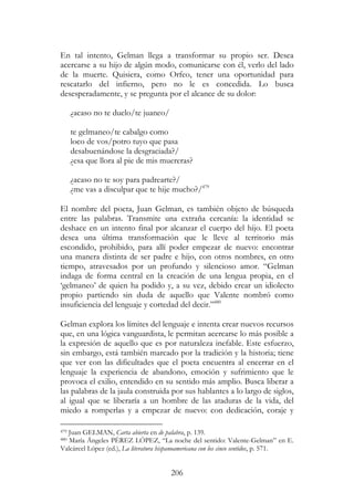 206
En tal intento, Gelman llega a transformar su propio ser. Desea
acercarse a su hijo de algún modo, comunicarse con él, verlo del lado
de la muerte. Quisiera, como Orfeo, tener una oportunidad para
rescatarlo del infierno, pero no le es concedida. Lo busca
desesperadamente, y se pregunta por el alcance de su dolor:
¿acaso no te duelo/te juaneo/
te gelmaneo/te cabalgo como
loco de vos/potro tuyo que pasa
desabuenándose la desgraciada?/
¿esa que llora al pie de mis muereras?
¿acaso no te soy para padrearte?/
¿me vas a disculpar que te hije mucho?/479
El nombre del poeta, Juan Gelman, es también objeto de búsqueda
entre las palabras. Transmite una extraña cercanía: la identidad se
deshace en un intento final por alcanzar el cuerpo del hijo. El poeta
desea una última transformación que le lleve al territorio más
escondido, prohibido, para allí poder empezar de nuevo: encontrar
una manera distinta de ser padre e hijo, con otros nombres, en otro
tiempo, atravesados por un profundo y silencioso amor. “Gelman
indaga de forma central en la creación de una lengua propia, en el
‘gelmaneo’ de quien ha podido y, a su vez, debido crear un idiolecto
propio partiendo sin duda de aquello que Valente nombró como
insuficiencia del lenguaje y cortedad del decir.”480
Gelman explora los límites del lenguaje e intenta crear nuevos recursos
que, en una lógica vanguardista, le permitan acercarse lo más posible a
la expresión de aquello que es por naturaleza inefable. Este esfuerzo,
sin embargo, está también marcado por la tradición y la historia; tiene
que ver con las dificultades que el poeta encuentra al encerrar en el
lenguaje la experiencia de abandono, emoción y sufrimiento que le
provoca el exilio, entendido en su sentido más amplio. Busca liberar a
las palabras de la jaula construida por sus hablantes a lo largo de siglos,
al igual que se liberaría a un hombre de las ataduras de la vida, del
miedo a romperlas y a empezar de nuevo: con dedicación, coraje y
479 Juan GELMAN, Carta abierta en de palabra, p. 139.
480 María Ángeles PÉREZ LÓPEZ, “La noche del sentido: Valente-Gelman” en E.
Valcárcel López (ed.), La literatura hispanoamericana con los cinco sentidos, p. 571.
 