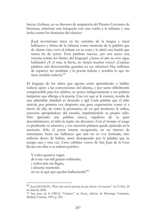 207
fuerza. Gelman, en su discurso de aceptación del Premio Cervantes de
literatura, relaciona esta búsqueda con una vuelta a la infancia y una
lucha contra los dominios del silencio:
[Las] invenciones laten en las entrañas de la lengua y traen
balbuceos y brisas de la infancia como memoria de la palabra que
de afuera vino, tocó al infante en su cuna y le abrió una herida que
nunca ha de cerrar. Esas palabras nuevas, ¿no son acaso una
victoria contra los límites del lenguaje? ¿Acaso el aire no nos sigue
hablando? ¿Y el mar, la lluvia, no tienen muchas voces? ¿Cuántas
palabras aún desconocidas guardan en sus silencios? Hay millones
de espacios sin nombrar y la poesía trabaja y nombra lo que no
tiene nombre todavía.481
El lenguaje de los niños que apenas están aprendiendo a hablar,
todavía ajeno a las convenciones del idioma, y por tanto difícilmente
comprensible para los adultos, se acerca milagrosamente a esa palabra
incipiente que alberga a la poesía. Una vez que se le conoce, resulta de
una admirable claridad: es desnudo y ágil. Cada palabra que el niño
articula por primera vez despierta una gran expectación: como si a
través de ella, de cómo la pronuncia, de en qué momento la utiliza,
estuviera apropiándose del mundo, imprimiéndole su propio sello.
Tras aprender una palabra nueva, orgulloso de su gran
descubrimiento, el niño la repite sin descanso. Con el tiempo el juego
va perdiendo su atractivo, y esa emoción primera queda aparcada en la
memoria. Sólo el poeta intenta recuperarla, en un intento de
remontarse hasta ese balbuceo que aún no es voz formada, sino
ardiente deseo de hablar, amor desesperado por la palabra que se
escapa una y otra vez. Unos célebres versos de San Juan de la Cruz
llevan esta idea a su culmen poético:
Y todos quantos vagan
de ti me van mil gracias refiriendo,
y todos más me llagan,
y déxame muriendo
un no sé qué que quedan balbuciendo482
.
481
Juan GELMAN, “Pero ahí está la poesía, de pie frente a la muerte” en El País, 24
de abril de 2008.
482 San Juan de la CRUZ, “Cántico” en Poesía, edición de Domingo Ynduráin,
Madrid, Cátedra, 1993, p. 250.
 