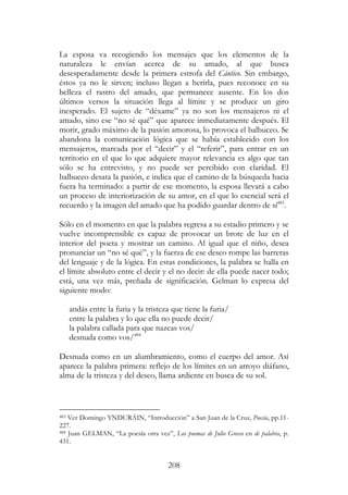 208
La esposa va recogiendo los mensajes que los elementos de la
naturaleza le envían acerca de su amado, al que busca
desesperadamente desde la primera estrofa del Cántico. Sin embargo,
éstos ya no le sirven; incluso llegan a herirla, pues reconoce en su
belleza el rastro del amado, que permanece ausente. En los dos
últimos versos la situación llega al límite y se produce un giro
inesperado. El sujeto de “déxame” ya no son los mensajeros ni el
amado, sino ese “no sé qué” que aparece inmediatamente después. El
morir, grado máximo de la pasión amorosa, lo provoca el balbuceo. Se
abandona la comunicación lógica que se había establecido con los
mensajeros, marcada por el “decir” y el “referir”, para entrar en un
territorio en el que lo que adquiere mayor relevancia es algo que tan
sólo se ha entrevisto, y no puede ser percibido con claridad. El
balbuceo desata la pasión, e indica que el camino de la búsqueda hacia
fuera ha terminado: a partir de ese momento, la esposa llevará a cabo
un proceso de interiorización de su amor, en el que lo esencial será el
recuerdo y la imagen del amado que ha podido guardar dentro de sí483
.
Sólo en el momento en que la palabra regresa a su estadio primero y se
vuelve incomprensible es capaz de provocar un brote de luz en el
interior del poeta y mostrar un camino. Al igual que el niño, desea
pronunciar un “no sé qué”, y la fuerza de ese deseo rompe las barreras
del lenguaje y de la lógica. En estas condiciones, la palabra se halla en
el límite absoluto entre el decir y el no decir: de ella puede nacer todo;
está, una vez más, preñada de significación. Gelman lo expresa del
siguiente modo:
andás entre la furia y la tristeza que tiene la furia/
entre la palabra y lo que ella no puede decir/
la palabra callada para que nazcas vos/
desnuda como vos/484
Desnuda como en un alumbramiento, como el cuerpo del amor. Así
aparece la palabra primera: reflejo de los límites en un arroyo diáfano,
alma de la tristeza y del deseo, llama ardiente en busca de su sol.
483 Ver Domingo YNDURÁIN, “Introducción” a San Juan de la Cruz, Poesía, pp.11-
227.
484 Juan GELMAN, “La poesía otra vez”, Los poemas de Julio Grecco en de palabra, p.
431.
 