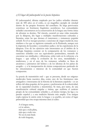 209
c) El lugar del judeoespañol en la poesía hispánica
El judeoespañol, idioma empleado por los judíos sefardíes durante
más de 500 años en el exilio, es un magnífico ejemplo de otredad
dentro de las propias fronteras del castellano. Su larga pervivencia
constituye un fenómeno lingüístico asombroso. Las comunidades
sefardíes encontraron en la conservación de la lengua una forma única
de afrontar su destino. Tal vínculo, esencial en unas vidas marcadas
por la diáspora, dio lugar a múltiples manifestaciones culturales y
literarias, entre las que destaca el cancionero y romancero popular
sefardí. En él se recogen poemas y canciones de origen medieval, muy
similares a los que se siguieron cantando en la Península, aunque con
la impronta de leyendas y costumbres judías y de las experiencias de la
diáspora. Uno de los ejercicios más interesantes en el ámbito de la
filología hispánica consiste en la comparación de los romances y
canciones sefardíes con sus equivalentes peninsulares, tratando de
encontrar sus similitudes y diferencias, sobre todo en lo referente a la
lengua – que refleja la evolución de los usos, mentalidades y
tradiciones, y en el caso de los romances sefardíes se llena de
arcaísmos y préstamos del hebreo y de los idiomas de los países de
acogida – y a la interpretación de ciertas composiciones partiendo de
las circunstancias e intereses de la comunidad en que fueron
compuestas.
La poesía de transmisión oral – que se presenta, desde sus orígenes
medievales hasta nuestros días, como uno de los fenómenos más
arraigados e interesantes de la historia de la literatura española – es un
reflejo del alma popular, de los gustos y preferencias de la colectividad,
de su capacidad creadora y mnemónica. Se trata, por tanto, de una
manifestación cultural singular e íntima, que reafirma el carácter
propio de las comunidades sefardíes y, al mismo tiempo, las liga a su
pasado español y a una tradición literaria más amplia. Una antigua
copla expresa la unión entre la lengua y su pueblo, así como el lugar
primordial que ésta ocupa mientras dure el exilio:
A ti lengua santa,
a ti te adoro,
más que a toda plata,
más que a todo oro.
Tú sos la más linda
de todo lenguaje,
 