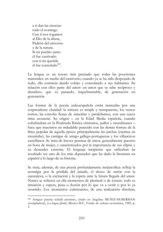 210
a ti dan las ciencias
todo el avantage.
Con ti nos rogamos
al Dio de la altura,
Padrón del universo
y de la natura.
Si mi pueblo santo
él fue cautivado
con ti mi querida
él fue consolado485
.
La lengua es un tesoro más preciado que todas las posesiones
materiales: en medio del cautiverio, cuando ya se ha sido despojado de
todo, ella continúa dando cobijo y consolando a sus hablantes. Su
relación con ellos parte del amor: un amor que se sabe recíproco y
duradero, que va pasando, inquebrantable, de generación en
generación.
Las formas de la poesía judeoespañola están marcadas por una
sorprendente claridad: la sintaxis es simple y transparente, los versos
cortos, las estrofas llenas de simetrías y paralelismos, con una suave
rima asonante. Su origen – en la Edad Media española, cuando
cohabitaban en la Península Ibérica cristianos, judíos y musulmanes –
hace que muestren un indudable parecido con las demás formas de la
lírica popular de aquella época: principalmente las jarchas (escritas en
mozárabe), las cantigas de amigo gallego-portuguesas y los villancicos
castellanos. Se trata de breves poemas de amor, generalmente puestos
en boca de mujer, y caracterizados por la importancia de sus elipsis y
su desnudez extrema. El lenguaje incipiente que utilizaban ha
resultado ser uno de los más depurados que ha dado la literatura en
español a lo largo de su historia.
Se trata, además, de una poesía profundamente melancólica: refleja la
nostalgia por la pérdida del amado, el deseo de unión con la
naturaleza, o la excitación y la espera ante la futura llegada del amor.
Nunca se refieren en ella momentos de plenitud o de éxtasis: todo es
intuición y espera, pena o ilusión por lo que va a venir o por lo ya
ocurrido. Los momentos culminantes, de una realización absoluta,
485 Antiguo poema sefardí anónimo, citado en Angelina MUÑIZ-HUBERMAN
(compiladora), La lengua florida, México D.F., Fondo de cultura económica, 1989, p.
5.
 