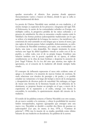 211
quedan reservados al silencio. Son poemas donde aparecen
frecuentemente vacíos y huecos en blanco, donde lo que se calla es
parte fundamental del decir.
La poesía de Clarisse Nicoïdski nace anclada en esta tradición, y al
mismo tiempo es expresión de los procesos y desgracias del siglo XX:
el Holocausto, la suerte de las comunidades sefardíes en Europa, sus
múltiples exilios, la progresiva pérdida de las raíces culturales y el
proceso de asimilación. Su obra se encuentra a medio camino entre la
fidelidad a las formas poéticas judeoespañolas tradicionales (en lo que
se refiere a la simplicidad de la lengua, los metros y las metáforas) y la
conciencia de estar cantando en una lengua que se acerca al ocaso, que
tras siglos de historia parece haber cumplido, dolorosamente, su ciclo.
La escritura de Nicoïdski constituye, por tanto, una continuidad y un
duelo, una nana y una despedida. En ningún momento la poeta
rechaza este lugar de difícil equilibrio: vincula su exilio con el de su
pueblo, y, sobre todo, con el de su propia lengua. Establece una
relación también con la poesía española de su época, al influir
notablemente en la obra de Juan Gelman y despertar la atención de
José Ángel Valente. Es la voz del otro que aterriza, tras siglos de
ignorancia, en el corazón de la tradición: allí donde siempre había
estado.
El concepto de influencia representa el nexo más evidente entre el
apego a la tradición y la creación de nuevas formas de escritura. Se
suele relacionar con círculos de prestigio y de poder, y es posible
estudiar sus variaciones a lo largo del tiempo a través de la emergencia
y desaparición de diversos polos de autoridad. Sin embargo, en lugar
de trazar una historia de la literatura basada en la influencia de lo
dominante, se propone ilustrar un ejemplo en el que, a través de la
experiencia de la separación y el exilio, emerge con fuerza lo
escondido, lo recóndito, lo aparentemente alejado del circuito de la
tradición.
El sonido de las palabras conecta a Clarisse Nicoïdski con otro cuerpo,
da un nuevo sentido a lo existente, y ofrece la posibilidad de recorrer
latidos insospechados, regiones agazapadas que emergen ante una
nueva voz. Nicoïdski se decidió a escribir dos libros de poemas en
judeoespañol (Lus ojus, las manus, la boca, 1978, y “Caminus di
palavras”, 1996) tras la muerte de su madre, percibida como último
baluarte de una tradición en decadencia. En palabras de la autora:
 