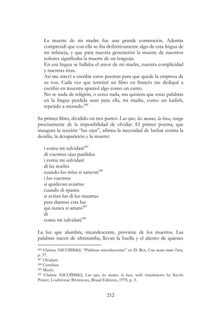 212
La muerte de mi madre fue una grande conmoción. Además
comprendí que con ella se iba definitivamente algo de esta lingua de
mi infancia, y que para nuestra generación la muerte de nuestros
señores significaba la muerte de un lenguaje.
En esa lingua se hallaba el amor de mi madre, nuestra complicidad
y nuestras risas.
Así me atreví a escribir estos poemas para que quede la empresa de
su voz. Cada vez que terminé un libro en francés me dediqué a
escribir en muestru spaniol algo como un canto.
No se nada de religión, o cerca nada, ma quisiera que estas palabras
en la lingua perdida sean para ella, mi madre, como un kadish,
repetido a menudo.486
Su primer libro, dividido en tres partes: Lus ojus, las manus, la boca, surge
precisamente de la imposibilidad de olvidar. El primer poema, que
inaugura la sección “lus ojus”, afirma la necesidad de luchar contra la
desidia, la desaparición y la muerte:
i comu mi sulvidaré487
di vuestrus ojus pardidus
i comu mi sulvidaré
di las nochis
cuando lus míus si saravan488
i lus vuestrus
si quidavan aviartus
cuando di spantu
si avrian lus di lus muartus
para darmus esta luz
qui nunca si amató489
di
comu mi sulvidaré490
La luz que alumbra, incandescente, proviene de los muertos. Las
palabras nacen de ultratumba, llevan la huella y el aliento de quienes
486 Clarisse NICOÏDSKI, “Palabras introductorias” en D. Rot, Una manu tumó l’otra,
p. 37.
487 Olvidaré.
488 Cerraban.
489 Murió.
490 Clarisse NICOÏDSKI, Lus ojus, las manus, la boca, with translations by Kevin
Power, Loubressac Bretenoux, Braad Editions, 1978, p. 5.
 