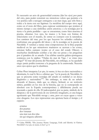 214
Es necesario un acto de generosidad extrema (dar los ojos) por parte
del otro, para poder construir ese misterioso velero que permita a la
voz poética salir a navegar: entregarse a un mar ciego, que sólo llora y
rodea a la tierra con sus lágrimas. La metáfora del cuerpo sirve aquí,
como en el resto del libro, para expresar sentimientos que remiten al
mismo tiempo a una simbólica unión amorosa y a la nostalgia por la
tierra o la patria perdidas – que se encuentran, como bien muestra el
poema, ultramar. Los ojos, las manos y la boca son formas de
relacionarse con el mundo, de entrar en contacto con la naturaleza.
Los caminos del mar, por los que huyeron los sefardíes exiliados,
conforman una geografía del deseo y de la nostalgia en la poesía de
Nicoïdski. Y remiten a tantas otras composiciones de la lírica popular
medieval en las que misteriosos marineros se acercan a las costas,
entonan bellos cantares (como en el caso del conde Olinos); o
muchachas desdichadas confían a las olas sus penas y les preguntan
por el paradero de su amado. Una célebre canción galaico-portuguesa
comienza con la súplica: “Ondas do mar de Vigo / se vistes meu
amigo?” El mar del poema del Nicoïdski, sin embargo, se ha quedado
ciego: jamás podría contestar a la pregunta de la enamorada. Necesita
unos ojos ajenos que lo alumbren.
Celine Piser interpreta Lus ojus, las manus, la boca en clave nacionalista e
identitaria, lo cual le lleva a afirmar que “en la poesía de Nicoïdski, lo
que se presenta como nostalgia del amado en realidad es un deseo
lingüístico y nacionalista”496
. Sin embargo, se trata de un anhelo
abocado al fracaso, dado que su objeto, Sefarad, es un territorio
mítico, perdido en los ríos de la historia, que no se corresponde en
absoluto con la España contemporánea y difícilmente puede ser
rescatado a partir de ella. El judeoespañol, por su parte, símbolo de la
diáspora y de la pervivencia de ese territorio imaginario, es una lengua
agonizante que Nicoïdski recoge y ama, pero en cuyas aguas a veces
cree ahogarse. Los ojos representan una apertura hacia el tiempo y el
espacio:
aviartus
dos puartas
dos vintanas
una mar cun dos islas
sin qui ningunu adientru
496 Celine PISER, “The Journey Home: Language, Exile and Identity in Clarisse
Nicoïdski’s Lus ojus, las manus, la boca”, p. 4.
 