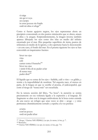215
si caiga
sin qui si veya
un cuerpu
in estus pozzus sin fondo
ondi mi alma si afoga497
Como si fueran agujeros negros, los ojos representan ahora un
precipicio concentrado en dos puntos minúsculos que se abren, atraen
al alma y la anegan. Sorprendentemente, la imagen inversa también
aparece dibujada: los ojos como dos islas en medio del infinito
encarnado por el mar. Dos pequeñas superficies de tierra, puntos de
referencia en medio de lo ignoto, o dos aperturas hacia lo desconocido
– en este caso, el fondo del mar. En el poema siguiente los ojos se han
convertido en inquietantes fuentes:
biver tus ojus
vinu
cafe
cantar comu il burachu498
biver tus ojus
i sintir il friu di no puder avlar
di nunca mas
puder dizir499
El líquido que se extrae de los ojos – bebible, café o vino – es gélido, y
remite a la imposibilidad de nombrar. Tal angustia nace, al menos en
parte, de la lengua en que se escribe el poema, el judeoespañol, que
corre el riesgo de “nunca más” ser escuchada.
En la tercera sección del libro, “La boca”, la atención se centra
precisamente en esa violencia ligada a la expresión y al lenguaje. El
fragmento se abre con la imagen ambivalente de la boca como entrada
de una cueva: un refugio que unas veces se abre – acoge – y otras
permanece dramáticamente cerrado y expulsa a la voz poética:
aviarta
com’un pozzo
ondi mi pudía ichar
497 Ahoga / Clarisse NICOÏDSKI, Lus ojus, las manus, la boca, p. 7.
498 Borracho.
499 Clarisse NICOÏDSKI, Lus ojus, las manus, la boca, pp. 7-8.
 