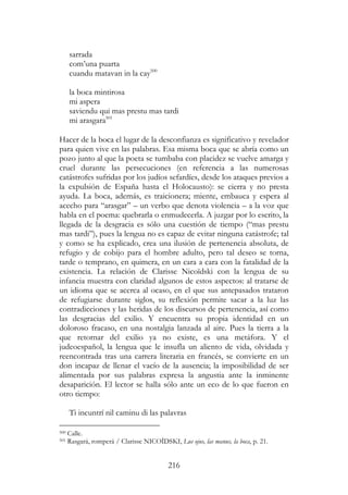 216
sarrada
com’una puarta
cuandu matavan in la cay500
la boca mintirosa
mi aspera
saviendu qui mas prestu mas tardi
mi arasgara501
Hacer de la boca el lugar de la desconfianza es significativo y revelador
para quien vive en las palabras. Esa misma boca que se abría como un
pozo junto al que la poeta se tumbaba con placidez se vuelve amarga y
cruel durante las persecuciones (en referencia a las numerosas
catástrofes sufridas por los judíos sefardíes, desde los ataques previos a
la expulsión de España hasta el Holocausto): se cierra y no presta
ayuda. La boca, además, es traicionera; miente, embauca y espera al
acecho para “arasgar” – un verbo que denota violencia – a la voz que
habla en el poema: quebrarla o enmudecerla. A juzgar por lo escrito, la
llegada de la desgracia es sólo una cuestión de tiempo (“mas prestu
mas tardi”), pues la lengua no es capaz de evitar ninguna catástrofe; tal
y como se ha explicado, crea una ilusión de pertenencia absoluta, de
refugio y de cobijo para el hombre adulto, pero tal deseo se torna,
tarde o temprano, en quimera, en un cara a cara con la fatalidad de la
existencia. La relación de Clarisse Nicoïdski con la lengua de su
infancia muestra con claridad algunos de estos aspectos: al tratarse de
un idioma que se acerca al ocaso, en el que sus antepasados trataron
de refugiarse durante siglos, su reflexión permite sacar a la luz las
contradicciones y las heridas de los discursos de pertenencia, así como
las desgracias del exilio. Y encuentra su propia identidad en un
doloroso fracaso, en una nostalgia lanzada al aire. Pues la tierra a la
que retornar del exilio ya no existe, es una metáfora. Y el
judeoespañol, la lengua que le insufla un aliento de vida, olvidada y
reencontrada tras una carrera literaria en francés, se convierte en un
don incapaz de llenar el vacío de la ausencia; la imposibilidad de ser
alimentada por sus palabras expresa la angustia ante la inminente
desaparición. El lector se halla sólo ante un eco de lo que fueron en
otro tiempo:
Ti incuntrí nil caminu di las palavras
500 Calle.
501 Rasgará, romperá / Clarisse NICOÏDSKI, Lus ojus, las manus, la boca, p. 21.
 