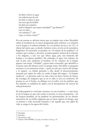 217
mi datis a biver tu agua
tan calienta qui da sed
mi datis a cumer tu pan
tan secu qui da fambri
mi datis tus caminus
undi si dispartó una mujer sulvidada502
qui liamava503
suya tu tiarra
-mi asimijava504
, di?-
i que yo nunca cunicí.505
En este poema se advierte mejor que en ningún otro cómo Nicoïdski
utiliza la metáfora de un amor desgraciado para referirse a su relación
con la lengua y la cultura sefardíes. La voz poética invoca a un “tú”, el
objeto del amor, que, ya desde el primer verso, revela ser de naturaleza
lingüística. El encuentro se produce en “el camino de las palabras”, el
sendero que conduce y devuelve al judeoespañol, al decir de la infancia
y los orígenes, a una voz que ofrece agua, pan, una memoria del
tiempo y el espacio perdidos. Sin embargo, el agua está caliente, da
sed; el pan seco despierta el hambre; en los caminos de la lengua
aparece una mujer “olvidada”, ¿quizá antes conocida?, que identifica a
la lejana cuna del idioma como su propia tierra. Nicoïdski se pregunta
entonces si esa misteriosa mujer – quizá un alter ego a través del tiempo
y el espacio –se habría parecido a ella; desde el desconocimiento
marcado por siglos de exilio, la vuelta al lugar del origen – la España
medieval – se presenta cada vez más como un deseo hecho de humo,
de nostalgia, de imágenes que ya no se sabe si una vez existieron. El
poema es, en el fondo, un diálogo con el exilio: con las palabras que
fue dejando su andadura de siglos, con la desesperanza de carecer de
toda pertenencia.
El judeoespañol se convierte entonces en una metáfora – o más bien,
al ser la lengua en que está escrito el poema, en una encarnación – de
las lenguas perdidas, de las palabras no pronunciadas, de los decires
nocturnos; de esa habla originaria que no tiene espacio ni tiempo, que
es anterior a todo recuerdo humano; o de aquella que, tras siglos de
vida, se anega en las aguas del olvido:
502 Olvidada.
503 Llamaba.
504 ¿Se parecía a mí?
505 Clarisse NICOÏDSKI, Lus ojus, las manus, la boca, p. 31.
 