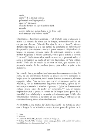 218
scrita
racha506
di la primer scritura
palavra di una lingua pardida
aprovu507
intinderti
cuando durmin lus ojus la cara la frenti
cuandu
no sos nada mas qui un barcu al fin di su viaje
nada mas qui una scritura muda508
El principio – la primera escritura – y el final del viaje se dan aquí la
mano. La historia de amor con la lengua, metamorfoseada en un
cuerpo que duerme (“durmin lus ojus la cara la frenti”), alcanza
dimensiones trágicas y a la vez tiernas. La esperanza no parece haber
desaparecido por completo cuando la poeta reconoce, dirigiéndose a la
lengua en segunda persona, tratar de entenderla mientras la mira
dormir. Reaparece el motivo del barco, con el que se abriera la sección
“Lus ojus”. Un barco en el ocaso de su travesía, a punto de echar el
ancla y convertirse, de vuelta al universo lingüístico, en “una scritura
muda”. Todo ello en medio de un mar sin ojos, que necesita de la
presencia amada, de las palabras justas, para volver a guiar a los
marineros.
Ya es tarde. Las aguas del océano baten con fuerza como metáfora del
exilio, de una interminable historia de éxodos en cuyo transcurso la
lengua trató de representar, tantas veces, la única pertenencia, el único
equipaje. Celine Piser advierte que, en el pensamiento poético de
Nicoïdski, “sin las herramientas lingüísticas necesarias, a pesar de los
intentos por recordar e inscribir el pasado, el ‘grito’ de la comunidad
exiliada muere antes de poder ser escuchado.”509
Así, el camino
emprendido por la poeta se centra en la lengua como poso de la
identidad, la sensibilidad y la memoria, y al mismo tiempo, debido a las
circunstancias históricas y culturales en que escribe, es imbuido de un
cierto fatalismo y parece abocado al fracaso.
No obstante, la voz poética de Clarisse Nicoïdski – su historia de amor
con la lengua de su infancia – entró a formar parte del paisaje de la
506 Línea.
507 Trato de.
508 Clarisse NICOÏDSKI, Lus ojus, las manus, la boca, p. 25.
509 Celine PISER, “The Journey Home: Language, Exile and Identity in Clarisse
Nicoïdski’s Lus ojus, las manus, la boca”, p. 10.
 