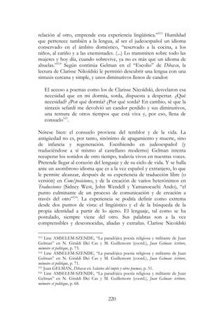 220
relación al otro, emprende esta experiencia lingüística.”513
Humildad
que pertenece también a la lengua, al ser el judeoespañol un idioma
conservado en el ámbito doméstico, “reservado a la cocina, a los
niños, al cariño y a las enemistades. (...) Lo transmiten sobre todo las
mujeres y hoy día, cuando sobrevive, ya no es más que un idioma de
abuelas.”514
Según continúa Gelman en el “Escolio” de Dibaxu, la
lectura de Clarisse Nikoïdski le permitió descubrir una lengua con una
sintaxis cercana y simple, y unos diminutivos llenos de candor:
El acceso a poemas como los de Clarisse Nicoïdski, desvelaron esa
necesidad que en mi dormía, sorda, dispuesta a despertar. ¿Qué
necesidad? ¿Por qué dormía? ¿Por qué sorda? En cambio, sé que la
sintaxis sefardí me devolvió un candor perdido y sus diminutivos,
una ternura de otros tiempos que está viva y, por eso, llena de
consuelo515
.
Nótese bien: el consuelo proviene del temblor y de la vida. La
antigüedad no es, por tanto, sinónimo de apagamiento y muerte, sino
de infancia y regeneración. Escribiendo en judeoespañol (y
traduciéndose a sí mismo al castellano moderno) Gelman intenta
recuperar los sonidos de otro tiempo, todavía vivos en nuestras voces.
Pretende llegar al corazón del lenguaje y de su ciclo de vida. Y se halla
ante un asombroso idioma que es a la vez español y extranjero, lo que
le permite alcanzar, después de su experiencia de traducción libre (o
versión) en Com/posiciones, y de la creación de varios heterónimos en
Traducciones (Sidney West, John Wendell y Yamanocuchi Ando), “el
punto culminante de un proceso de comunicación y de creación a
través del otro”516
. La experiencia se podría definir como extrema
desde dos puntos de vista: el lingüístico y el de la búsqueda de la
propia identidad a partir de lo ajeno. El lenguaje, tal como se ha
postulado, siempre viene del otro. Sus palabras son a la vez
comprensibles y desconocidas, aliadas y extrañas. Clarisse Nicoïdski
513 Line AMSELEM-SZENDE, “La paradójica poesía religiosa y militante de Juan
Gelman” en N. Giraldi Dei Cas y M. Guillemont (coord.), Juan Gelman: écriture,
mémoire et politique, p. 73.
514 Line AMSELEM-SZENDE, “La paradójica poesía religiosa y militante de Juan
Gelman” en N. Giraldi Dei Cas y M. Guillemont (coord.), Juan Gelman: écriture,
mémoire et politique, p. 71.
515 Juan GELMAN, Dibaxu en Salarios del impío y otros poemas, p. 51.
516 Line AMSELEM-SZENDE, “La paradójica poesía religiosa y militante de Juan
Gelman” en N. Giraldi Dei Cas y M. Guillemont (coord.), Juan Gelman: écriture,
mémoire et politique, p. 68.
 