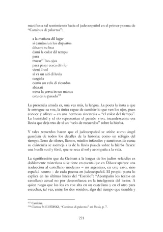 221
manifiesta tal sentimiento hacia el judeoespañol en el primer poema de
“Caminus di palavras”:
a la mañana dil lugar
si caminarun lus dispartus
déxami tu boz
dami la culor dil tempu
para
trucar517
lus ojus
para pasar cerca dil ríu
vieni il sol
si va un airi di luvia
cargada
comu un velu di ricordus
abáxati
toma la yerva in tus manus
estu es lu pasadu518
La presencia amada es, una vez más, la lengua. La poeta la insta a que
le entregue su voz, la única capaz de cambiar lo que ven los ojos, pues
conoce y ofrece – en una hermosa sinestesia – “el color del tiempo”.
La humedad y el río representan el pasado vivo, incandescente: esa
lluvia que deja tras de sí un “velo de recuerdos” sobre la hierba.
Y tales recuerdos hacen que el judeoespañol se atisbe como ángel
guardián de todos los detalles de la historia: como un refugio del
tiempo, lleno de olores, llantos, miedos infantiles y canciones de cuna;
su existencia se asemeja a la de la lluvia pasada sobre la hierba fresca:
una huella sutil y fértil, que se seca al sol y acompaña a la vida.
La significación que da Gelman a la lengua de los judíos sefardíes es
doblemente misteriosa si se tiene en cuenta que en Dibaxu aparece una
traducción al castellano moderno – no argentino, en este caso, sino
español neutro – de cada poema en judeoespañol. El propio poeta lo
explica en las últimas líneas del “Escolio”: “Acompaño los textos en
castellano actual no por desconfianza en la inteligencia del lector. A
quien ruego que los lea en voz alta en un castellano y en el otro para
escuchar, tal vez, entre los dos sonidos, algo del tiempo que tiembla y
517 Cambiar.
518 Clarisse NICOÏDSKI, “Caminus di palavras” en Poesía, p. 7.
 