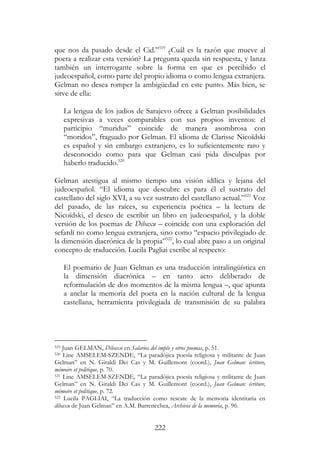 222
que nos da pasado desde el Cid.”519
¿Cuál es la razón que mueve al
poeta a realizar esta versión? La pregunta queda sin respuesta, y lanza
también un interrogante sobre la forma en que es percibido el
judeoespañol, como parte del propio idioma o como lengua extranjera.
Gelman no desea romper la ambigüedad en este punto. Más bien, se
sirve de ella:
La lengua de los judíos de Sarajevo ofrece a Gelman posibilidades
expresivas a veces comparables con sus propios inventos: el
participio “muridus” coincide de manera asombrosa con
“moridos”, fraguado por Gelman. El idioma de Clarisse Nicoïdski
es español y sin embargo extranjero, es lo suficientemente raro y
desconocido como para que Gelman casi pida disculpas por
haberlo traducido.520
Gelman atestigua al mismo tiempo una visión idílica y lejana del
judeoespañol. “El idioma que descubre es para él el sustrato del
castellano del siglo XVI, a su vez sustrato del castellano actual.”521
Voz
del pasado, de las raíces, su experiencia poética – la lectura de
Nicoïdski, el deseo de escribir un libro en judeoespañol, y la doble
versión de los poemas de Dibaxu – coincide con una exploración del
sefardí no como lengua extranjera, sino como “espacio privilegiado de
la dimensión diacrónica de la propia”522
, lo cual abre paso a un original
concepto de traducción. Lucila Pagliai escribe al respecto:
El poemario de Juan Gelman es una traducción intralingüística en
la dimensión diacrónica – en tanto acto deliberado de
reformulación de dos momentos de la misma lengua –, que apunta
a anclar la memoria del poeta en la nación cultural de la lengua
castellana, herramienta privilegiada de transmisión de su palabra
519 Juan GELMAN, Dibaxu en Salarios del impío y otros poemas, p. 51.
520 Line AMSELEM-SZENDE, “La paradójica poesía religiosa y militante de Juan
Gelman” en N. Giraldi Dei Cas y M. Guillemont (coord.), Juan Gelman: écriture,
mémoire et politique, p. 70.
521 Line AMSELEM-SZENDE, “La paradójica poesía religiosa y militante de Juan
Gelman” en N. Giraldi Dei Cas y M. Guillemont (coord.), Juan Gelman: écriture,
mémoire et politique, p. 72.
522 Lucila PAGLIAI, “La traducción como rescate de la memoria identitaria en
dibaxu de Juan Gelman” en A.M. Barrenechea, Archivos de la memoria, p. 96.
 