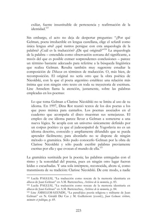 223
exiliar, fuente insustituible de pertenencia y reafirmación de la
identidad.523
Sin embargo, el acto no deja de despertar preguntas: “¿Por qué
Gelman, poeta irreductible en lengua castellana, elige el sefardí como
única lengua otra? ¿qué rastros persigue con esta arqueología de la
palabra? ¿Cuál es la traducción? ¿De qué original?”524
La arqueología
de la palabra – entendida como observación cercana del significante, a
través del que es posible extraer sorprendentes conclusiones – parece
un término bastante adecuado para referirse a la búsqueda lingüística
que realiza Gelman. Resulta también muy sugerente estudiar la
composición de Dibaxu en términos de traducción. O, más bien, de
recomposición. El original no sería otro que la obra poética de
Nicoïdski, con la que el poeta argentino establece una relación más
íntima que con ningún otro texto en toda su trayectoria de escritura.
Line Amselem llama la atención, justamente, sobre las palabras
empleadas en los poemas:
Lo que toma Gelman a Clarisse Nicoïdski no se limita al uso de su
idioma. En 1997, Dina Rot reunió textos de los dos poetas a los
que puso música para cantarlos. Los poemas asociados en el
cuaderno que acompaña el disco muestran sus semejanzas. El
empleo de ese idioma parece llevar a Gelman a someterse a una
nueva lógica. Se acopla con un universo únicamente definido por
un corpus poético ya que el judeoespañol de Yugoslavia no es un
idioma descrito, conocido y ampliamente difundido que se pueda
aprender fácilmente; para abordarlo no se dispone de ningún
método o gramática. Sólo pudo conocerlo Gelman por la obra de
Clarisse Nicoïdski y sólo puede escribir palabras previamente
escritas por ella y que evocan el mundo de ella.525
La gramática sustituida por la poesía; las palabras entregadas con el
ritmo y la sonoridad del poema, pues en ningún otro lugar fueron
leídas o escuchadas. Y una sola intérprete, reconocida, ahora sí, como
transmisora de su tradición: Clarisse Nicoïdski. De este modo, a nadie
523 Lucila PAGLIAI, “La traducción como rescate de la memoria identitaria en
dibaxu de Juan Gelman” en A.M. Barrenechea, Archivos de la memoria, p. 83.
524 Lucila PAGLIAI, “La traducción como rescate de la memoria identitaria en
dibaxu de Juan Gelman” en A.M. Barrenechea, Archivos de la memoria, p. 84.
525 Line AMSELEM-SZENDE, “La paradójica poesía religiosa y militante de Juan
Gelman” en N. Giraldi Dei Cas y M. Guillemont (coord.), Juan Gelman: écriture,
mémoire et politique, p. 69.
 