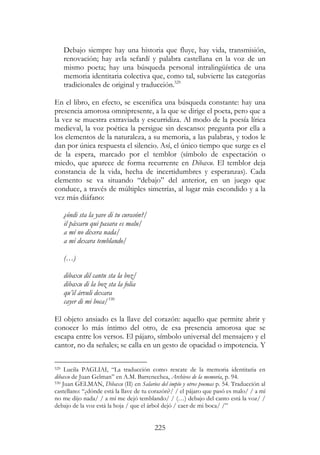 225
Debajo siempre hay una historia que fluye, hay vida, transmisión,
renovación; hay avla sefardí y palabra castellana en la voz de un
mismo poeta; hay una búsqueda personal intralingüística de una
memoria identitaria colectiva que, como tal, subvierte las categorías
tradicionales de original y traducción.529
En el libro, en efecto, se escenifica una búsqueda constante: hay una
presencia amorosa omnipresente, a la que se dirige el poeta, pero que a
la vez se muestra extraviada y escurridiza. Al modo de la poesía lírica
medieval, la voz poética la persigue sin descanso: pregunta por ella a
los elementos de la naturaleza, a su memoria, a las palabras, y todos le
dan por única respuesta el silencio. Así, el único tiempo que surge es el
de la espera, marcado por el temblor (símbolo de expectación o
miedo, que aparece de forma recurrente en Dibaxu. El temblor deja
constancia de la vida, hecha de incertidumbres y esperanzas). Cada
elemento se va situando “debajo” del anterior, en un juego que
conduce, a través de múltiples simetrías, al lugar más escondido y a la
vez más diáfano:
¿óndi sta la yave di tu curasón?/
il páxaru qui pasara es malu/
a mí no dixera nada/
a mí dexara temblando/
(…)
dibaxu dil cantu sta la boz/
dibaxu di la boz sta la folia
qu’il árvuli dexara
cayer di mi boca/530
El objeto ansiado es la llave del corazón: aquello que permite abrir y
conocer lo más íntimo del otro, de esa presencia amorosa que se
escapa entre los versos. El pájaro, símbolo universal del mensajero y el
cantor, no da señales; se calla en un gesto de opacidad o impotencia. Y
529 Lucila PAGLIAI, “La traducción como rescate de la memoria identitaria en
dibaxu de Juan Gelman” en A.M. Barrenechea, Archivos de la memoria, p. 94.
530 Juan GELMAN, Dibaxu (II) en Salarios del impío y otros poemas p. 54. Traducción al
castellano: “¿dónde está la llave de tu corazón?/ / el pájaro que pasó es malo/ / a mí
no me dijo nada/ / a mí me dejó temblando/ / (…) debajo del canto está la voz/ /
debajo de la voz está la hoja / que el árbol dejó / caer de mi boca/ /”
 