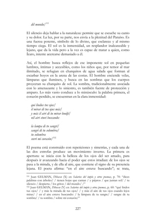 227
dil mundu/531
El silencio deja hablar a la naturaleza: permite que se escuche su canto
y su dolor. La luz, por su parte, nos envía a la plenitud del Paraíso. Es
una fuerza potente, símbolo de lo divino, que esclarece y al mismo
tiempo ciega. El sol es la inmensidad, un resplandor inalcanzable y
lejano, que da la vida pero a la vez es capaz de matar a quien, como
Ícaro, intente acercarse demasiado a él.
Así, el hombre busca reflejos de ese imponente sol en pequeñas
lumbres, íntimas y accesibles, como los niños que, por temor al mar
ilimitado, se refugian en charquitos de agua salada que forman al
escarbar hoyos en la arena de las costas. El hombre enciende velas,
lámparas que iluminen, y busca en las sombras que los cuerpos
proyectan su charquito de sol. La sombra, tradicionalmente asociada
con lo amenazante y lo siniestro, es también fuente de protección y
amparo. Lo más vasto conduce a lo minúsculo: la palabra primera, el
corazón perdido, se encuentran en la clara inmensidad:
qui lindus tus ojus/
il mirar di tus ojus más/
y más il airi di tu mirar londji/
nil airi stuvi buscando:
la lampa di tu sangri/
sangri di tu solombra/
tu solombra
sovri mi curasón/532
El poema está construido con repeticiones y simetrías, y cada una de
las dos estrofas produce un movimiento inverso. La primera es
apertura: se inicia con la belleza de los ojos del ser amado, para
después ir avanzando hacia el poder que estos irradian: de los ojos se
pasa a la mirada, y de ella al aire, que contiene el signo de su presencia
lejana. El poeta afirma: “en el aire estuve buscando”; se trata,
531 Juan GELMAN, Dibaxu (X) en Salarios del impío y otros poemas, p. 70: “dices
palabras con árboles/ / tienen hojas que cantan / y pájaros / que juntan sol/ / tu
silencio / despierta / los gritos / del mundo/ /”
532 Juan GELMAN, Dibaxu (V) en Salarios del impío y otros poemas, p. 60: “qué lindos
tus ojos/ / y más la mirada de tus ojos/ / y más el aire de tus ojos cuando lejos
miras/ / en el aire estuve buscando: / la lámpara de tu sangre/ / sangre de tu
sombra/ / tu sombra / sobre mi corazón/”
 