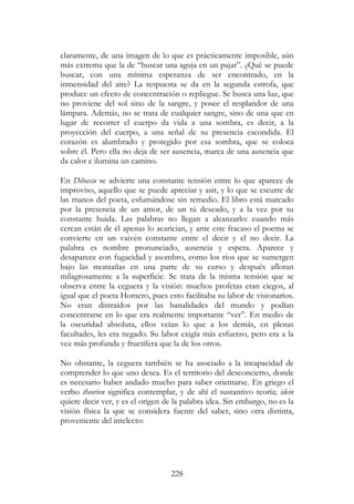 228
claramente, de una imagen de lo que es prácticamente imposible, aún
más extrema que la de “buscar una aguja en un pajar”. ¿Qué se puede
buscar, con una mínima esperanza de ser encontrado, en la
inmensidad del aire? La respuesta se da en la segunda estrofa, que
produce un efecto de concentración o repliegue. Se busca una luz, que
no proviene del sol sino de la sangre, y posee el resplandor de una
lámpara. Además, no se trata de cualquier sangre, sino de una que en
lugar de recorrer el cuerpo da vida a una sombra, es decir, a la
proyección del cuerpo, a una señal de su presencia escondida. El
corazón es alumbrado y protegido por esa sombra, que se coloca
sobre él. Pero ella no deja de ser ausencia, marca de una ausencia que
da calor e ilumina un camino.
En Dibaxu se advierte una constante tensión entre lo que aparece de
improviso, aquello que se puede apreciar y asir, y lo que se escurre de
las manos del poeta, esfumándose sin remedio. El libro está marcado
por la presencia de un amor, de un tú deseado, y a la vez por su
constante huida. Las palabras no llegan a alcanzarlo: cuando más
cercan están de él apenas lo acarician, y ante este fracaso el poema se
convierte en un vaivén constante entre el decir y el no decir. La
palabra es nombre pronunciado, ausencia y espera. Aparece y
desaparece con fugacidad y asombro, como los ríos que se sumergen
bajo las montañas en una parte de su curso y después afloran
milagrosamente a la superficie. Se trata de la misma tensión que se
observa entre la ceguera y la visión: muchos profetas eran ciegos, al
igual que el poeta Homero, pues esto facilitaba su labor de visionarios.
No eran distraídos por las banalidades del mundo y podían
concentrarse en lo que era realmente importante “ver”. En medio de
la oscuridad absoluta, ellos veían lo que a los demás, en plenas
facultades, les era negado. Su labor exigía más esfuerzo, pero era a la
vez más profunda y fructífera que la de los otros.
No obstante, la ceguera también se ha asociado a la incapacidad de
comprender lo que uno desea. Es el territorio del desconcierto, donde
es necesario haber andado mucho para saber orientarse. En griego el
verbo theorien significa contemplar, y de ahí el sustantivo teoría; idein
quiere decir ver, y es el origen de la palabra idea. Sin embargo, no es la
visión física la que se considera fuente del saber, sino otra distinta,
proveniente del intelecto:
 