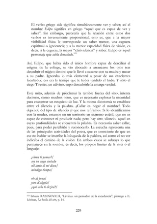 229
El verbo griego oida significa simultáneamente ver y saber; así el
nombre Edipo significa en griego “aquel que es capaz de ver y
saber”. Sin embargo, parecería que la relación entre estos dos
verbos es inversamente proporcional, esto es, que a la mayor
visibilidad física le corresponde un saber menor, una ceguera
espiritual o ignorancia; y a la menor capacidad física de visión, es
decir, a la ceguera, la mayor “clarividencia” y saber. Edipo es aquel
personaje que sabía demasiado.533
Así, Edipo, que había sido el único hombre capaz de descifrar el
enigma de la esfinge, se vio abocado a arrancarse los ojos tras
descubrir el trágico destino que le llevó a casarse con su madre y matar
a su padre. Ignoraba lo más elemental a pesar de sus excelentes
facultades; ésa era la trampa que le había tendido el hado. Y sólo el
ciego Tiresias, un adivino, supo descubrirle la amarga verdad.
Este mito, además de proclamar la terrible fuerza del sino, intenta
decirnos, como muchos otros, que es necesario explorar la oscuridad
para encontrar un resquicio de luz. Y la misma dicotomía se establece
entre el silencio y la palabra. ¿Callar es negar el nombre? Todo
depende del tipo de silencio al que nos refiramos. Si lo identificamos
con la mudez, estamos en un territorio en extremo estéril, que no es
capaz de contener ni producir nada; pero hay otro silencio, aquel en
cuyas profundidades se encuentra la palabra. Es necesario saber callar,
pues, para poder percibirlo y reconocerlo. La escucha representa una
de las principales actividades del poeta, que es consciente de que en
ese no hablar se inscribe la búsqueda de la palabra, así como el no ver
indicaba el camino de la visión. En ambos casos se subraya lo que
permanece en la sombra, es decir, los propios límites de la vista o el
lenguaje:
¿cómu ti yamas?/
soy un siegu sintadu
nil atriu di mi diseu/
méndigu tiempo/
río di pena/
yoro d’aligría/
¿quí avla ti dezirá?/
533 Silvana RABINOVICH, “Lévinas: un pensador de la excedencia”, prólogo a E.
Lévinas, La huella del otro, p. 14.
 