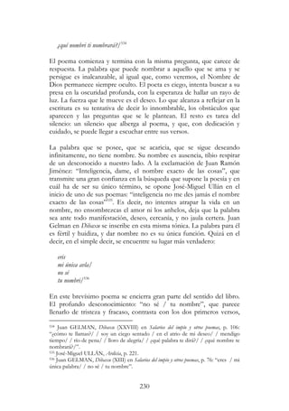 230
¿quí nombri ti nombrará?/534
El poema comienza y termina con la misma pregunta, que carece de
respuesta. La palabra que puede nombrar a aquello que se ama y se
persigue es inalcanzable, al igual que, como veremos, el Nombre de
Dios permanece siempre oculto. El poeta es ciego, intenta buscar a su
presa en la oscuridad profunda, con la esperanza de hallar un rayo de
luz. La fuerza que le mueve es el deseo. Lo que alcanza a reflejar en la
escritura es su tentativa de decir lo innombrable, los obstáculos que
aparecen y las preguntas que se le plantean. El resto es tarea del
silencio: un silencio que alberga al poema, y que, con dedicación y
cuidado, se puede llegar a escuchar entre sus versos.
La palabra que se posee, que se acaricia, que se sigue deseando
infinitamente, no tiene nombre. Su nombre es ausencia, tibio respirar
de un desconocido a nuestro lado. A la exclamación de Juan Ramón
Jiménez: “Inteligencia, dame, el nombre exacto de las cosas”, que
transmite una gran confianza en la búsqueda que supone la poesía y en
cuál ha de ser su único término, se opone José-Miguel Ullán en el
inicio de uno de sus poemas: “inteligencia no me des jamás el nombre
exacto de las cosas”535
. Es decir, no intentes atrapar la vida en un
nombre, no ensombrezcas el amor ni los anhelos, deja que la palabra
sea ante todo manifestación, deseo, cercanía, y no jaula certera. Juan
Gelman en Dibaxu se inscribe en esta misma tónica. La palabra para él
es fértil y huidiza, y dar nombre no es su única función. Quizá en el
decir, en el simple decir, se encuentre su lugar más verdadero:
eris
mi única avla/
no sé
tu nombri/536
En este brevísimo poema se encierra gran parte del sentido del libro.
El profundo desconocimiento: “no sé / tu nombre”, que parece
llenarlo de tristeza y fracaso, contrasta con los dos primeros versos,
534 Juan GELMAN, Dibaxu (XXVIII) en Salarios del impío y otros poemas, p. 106:
“¿cómo te llamas?/ / soy un ciego sentado / en el atrio de mi deseo/ / mendigo
tiempo/ / río de pena/ / lloro de alegría/ / ¿qué palabra te dirá?/ / ¿qué nombre te
nombrará?/”.
535 José-Miguel ULLÁN, Ardicia, p. 221.
536 Juan GELMAN, Dibaxu (XIII) en Salarios del impío y otros poemas, p. 76: “eres / mi
única palabra/ / no sé / tu nombre”.
 