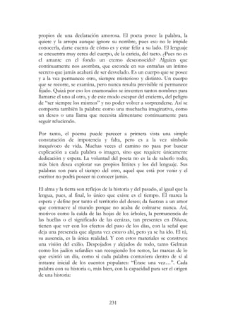 231
propios de una declaración amorosa. El poeta posee la palabra, la
quiere y la arropa aunque ignore su nombre, pues eso no le impide
conocerla, darse cuenta de cómo es y estar feliz a su lado. El lenguaje
se encuentra muy cerca del cuerpo, de la caricia, del tacto. ¿Pues no es
el amante en el fondo un eterno desconocido? Alguien que
continuamente nos asombra, que esconde en sus entrañas un íntimo
secreto que jamás acabará de ser desvelado. Es un cuerpo que se posee
y a la vez permanece otro, siempre misterioso y distinto. Un cuerpo
que se recorre, se examina, pero nunca resulta previsible ni permanece
fijado. Quizá por eso los enamorados se inventen tantos nombres para
llamarse el uno al otro, y de este modo escapar del encierro, del peligro
de “ser siempre los mismos” y no poder volver a sorprenderse. Así se
comporta también la palabra: como una muchacha imaginativa, como
un deseo o una llama que necesita alimentarse continuamente para
seguir reluciendo.
Por tanto, el poema puede parecer a primera vista una simple
constatación de impotencia y falta, pero es a la vez símbolo
inequívoco de vida. Muchas veces el camino no pasa por buscar
explicación a cada palabra o imagen, sino que requiere únicamente
dedicación y espera. La voluntad del poeta no es la de saberlo todo;
más bien desea explorar sus propios límites y los del lenguaje. Sus
palabras son para el tiempo del otro, aquel que está por venir y el
escritor no podrá poseer ni conocer jamás.
El alma y la tierra son reflejos de la historia y del pasado, al igual que la
lengua, pues, al final, lo único que existe es el tiempo. Él marca la
espera y define por tanto el territorio del deseo; da fuerzas a un amor
que conmueve al mundo porque no acaba de colmarse nunca. Así,
motivos como la caída de las hojas de los árboles, la permanencia de
las huellas o el significado de las cenizas, tan presentes en Dibaxu,
tienen que ver con los efectos del paso de los días, con la señal que
deja una presencia que alguna vez estuvo ahí, pero ya se ha ido. El tú,
su ausencia, es la única realidad. Y con estos materiales se construye
una visión del exilio. Despojados y alejados de todo, tanto Gelman
como los judíos sefardíes van recogiendo los restos, las marcas de lo
que existió un día, como si cada palabra contuviera dentro de sí al
instante inicial de los cuentos populares: “Érase una vez…”. Cada
palabra con su historia o, más bien, con la capacidad para ser el origen
de una historia:
 
